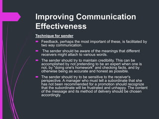 Improving Communication
Effectiveness
Technique for sender
 Feedback, perhaps the most important of these, is facilitated by
two way communication.
 The sender should be aware of the meanings that different
receivers might attach to various words.
 The sender should try to maintain credibility. This can be
accomplished by not pretending to be an expert when one is
not, by "doing one's homework" and checking facts, and by
otherwise being as accurate and honest as possible.
 The sender should try to be sensitive to the receiver's
perspective. A manager who must tell a subordinate that she
has not been recommended for a promotion should recognize
that the subordinate will be frustrated and unhappy. The content
of the message and its method of delivery should be chosen
accordingly.
 