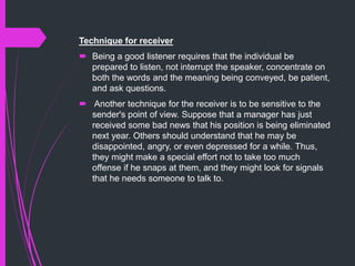 Technique for receiver
 Being a good listener requires that the individual be
prepared to listen, not interrupt the speaker, concentrate on
both the words and the meaning being conveyed, be patient,
and ask questions.
 Another technique for the receiver is to be sensitive to the
sender's point of view. Suppose that a manager has just
received some bad news that his position is being eliminated
next year. Others should understand that he may be
disappointed, angry, or even depressed for a while. Thus,
they might make a special effort not to take too much
offense if he snaps at them, and they might look for signals
that he needs someone to talk to.
 