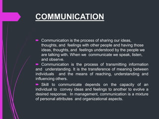 COMMUNICATION
 Communication is the process of sharing our ideas,
thoughts, and feelings with other people and having those
ideas, thoughts, and feelings understood by the people we
are talking with. When we communicate we speak, listen,
and observe.
 Communication is the process of transmitting information
and understanding. It is the transference of meaning between
individuals and the means of reaching, understanding and
influencing others.
 Skill to communicate depends on the capacity of an
individual to convey ideas and feelings to another to evolve a
desired response. In management, communication is a mixture
of personal attributes and organizational aspects.
 