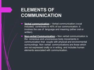 ELEMENTS OF
COMMUNICATION
 Verbal communication – Verbal communication (vocal
included) contributes to 45% of our communication. It
involves the use of language and meaning (either oral or
written).
 Non-verbal Communication – Non verbal communication is
the conscious and unconscious body movements in
communication that couple with physical and environmental
surroundings. Non verbal communications are those which
are not expressed orally or in writing and includes human
elements associated with communication.
 