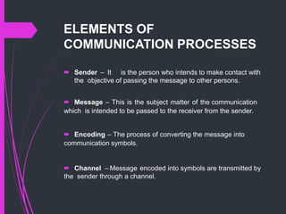 ELEMENTS OF
COMMUNICATION PROCESSES
 Sender – It is the person who intends to make contact with
the objective of passing the message to other persons.
 Message – This is the subject matter of the communication
which is intended to be passed to the receiver from the sender.
 Encoding – The process of converting the message into
communication symbols.
 Channel – Message encoded into symbols are transmitted by
the sender through a channel.
 