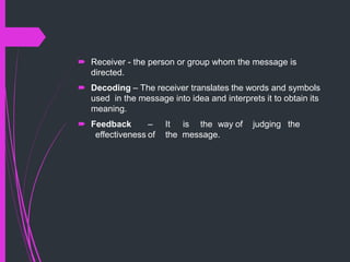  Receiver - the person or group whom the message is
directed.
 Decoding – The receiver translates the words and symbols
used in the message into idea and interprets it to obtain its
meaning.
 Feedback – It is the way of judging the
effectiveness of the message.
 