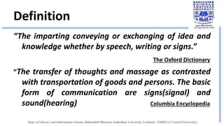 Definition
“The imparting conveying or exchanging of idea and
knowledge whether by speech, writing or signs.”
The Oxford Dictionary
“The transfer of thoughts and massage as contrasted
with transportation of goods and persons. The basic
form of communication are signs(signal) and
sound(hearing) Columbia Encyclopedia
 