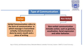Type of Communication
Verbal
Verbal Communication refers to
the form of communication in
which massage is transmitted
verbally, Communication is
done by word, mouth and a
piece of writing.
Non-Verbal
Non-verbal communication
includes action, such as gesture,
vocalisation, facial expression
and other behavior.
 