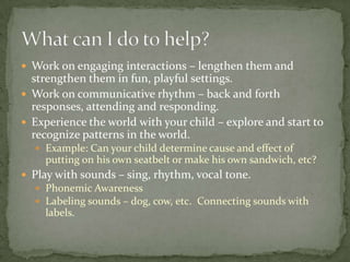  Work on engaging interactions – lengthen them and
  strengthen them in fun, playful settings.
 Work on communicative rhythm – back and forth
  responses, attending and responding.
 Experience the world with your child – explore and start to
  recognize patterns in the world.
   Example: Can your child determine cause and effect of
    putting on his own seatbelt or make his own sandwich, etc?
 Play with sounds – sing, rhythm, vocal tone.
   Phonemic Awareness
   Labeling sounds – dog, cow, etc. Connecting sounds with
    labels.
 