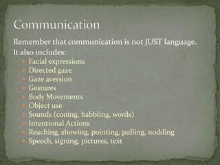 Remember that communication is not JUST language.
It also includes:
     Facial expressions
     Directed gaze
     Gaze aversion
     Gestures
     Body Movements
     Object use
     Sounds (cooing, babbling, words)
     Intentional Actions
     Reaching, showing, pointing, pulling, nodding
     Speech, signing, pictures, text
 