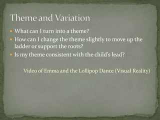  What can I turn into a theme?
 How can I change the theme slightly to move up the
  ladder or support the roots?
 Is my theme consistent with the child’s lead?


     Video of Emma and the Lollipop Dance (Visual Reality)
 
