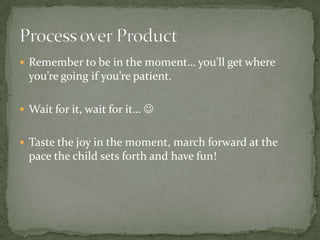  Remember to be in the moment… you’ll get where
  you’re going if you’re patient.

 Wait for it, wait for it… 


 Taste the joy in the moment, march forward at the
  pace the child sets forth and have fun!
 