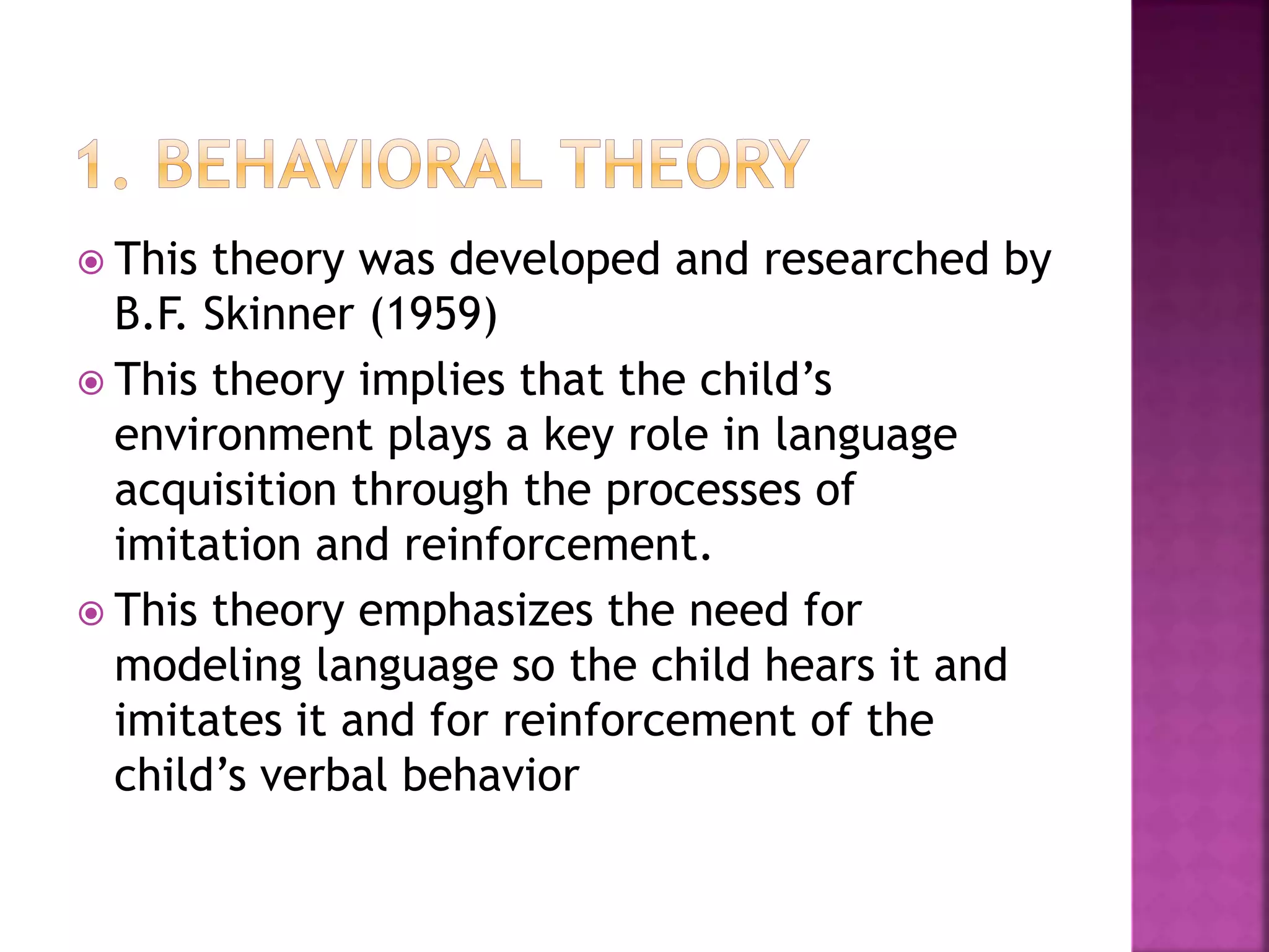  This theory was developed and researched by
B.F. Skinner (1959)
 This theory implies that the child’s
environment plays a key role in language
acquisition through the processes of
imitation and reinforcement.
 This theory emphasizes the need for
modeling language so the child hears it and
imitates it and for reinforcement of the
child’s verbal behavior
 