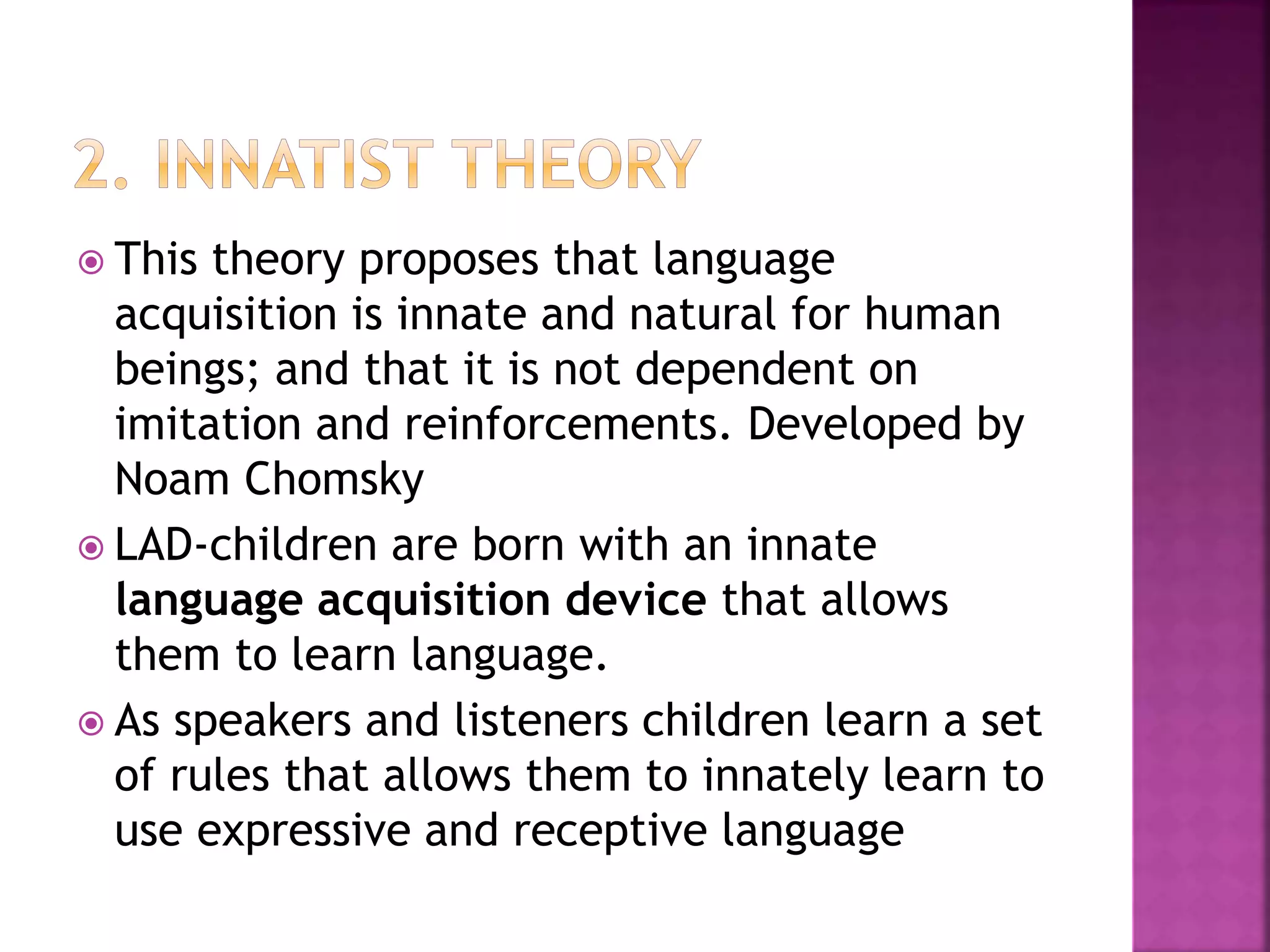  This theory proposes that language
acquisition is innate and natural for human
beings; and that it is not dependent on
imitation and reinforcements. Developed by
Noam Chomsky
 LAD-children are born with an innate
language acquisition device that allows
them to learn language.
 As speakers and listeners children learn a set
of rules that allows them to innately learn to
use expressive and receptive language
 