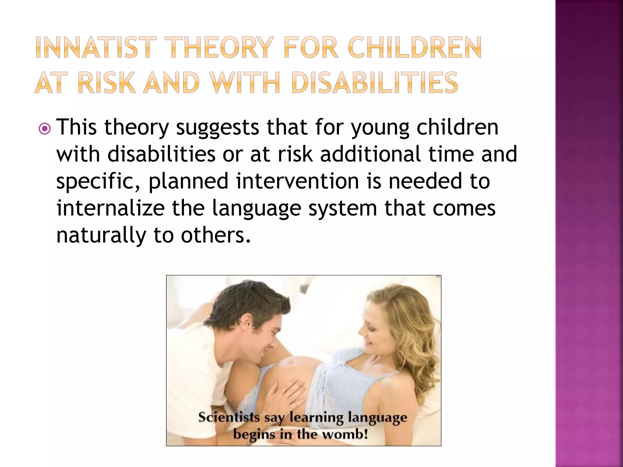  This theory suggests that for young children
with disabilities or at risk additional time and
specific, planned intervention is needed to
internalize the language system that comes
naturally to others.
 