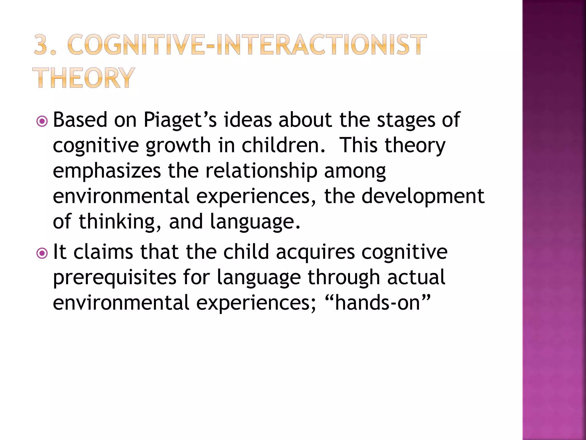  Based on Piaget’s ideas about the stages of
cognitive growth in children. This theory
emphasizes the relationship among
environmental experiences, the development
of thinking, and language.
 It claims that the child acquires cognitive
prerequisites for language through actual
environmental experiences; “hands-on”
 