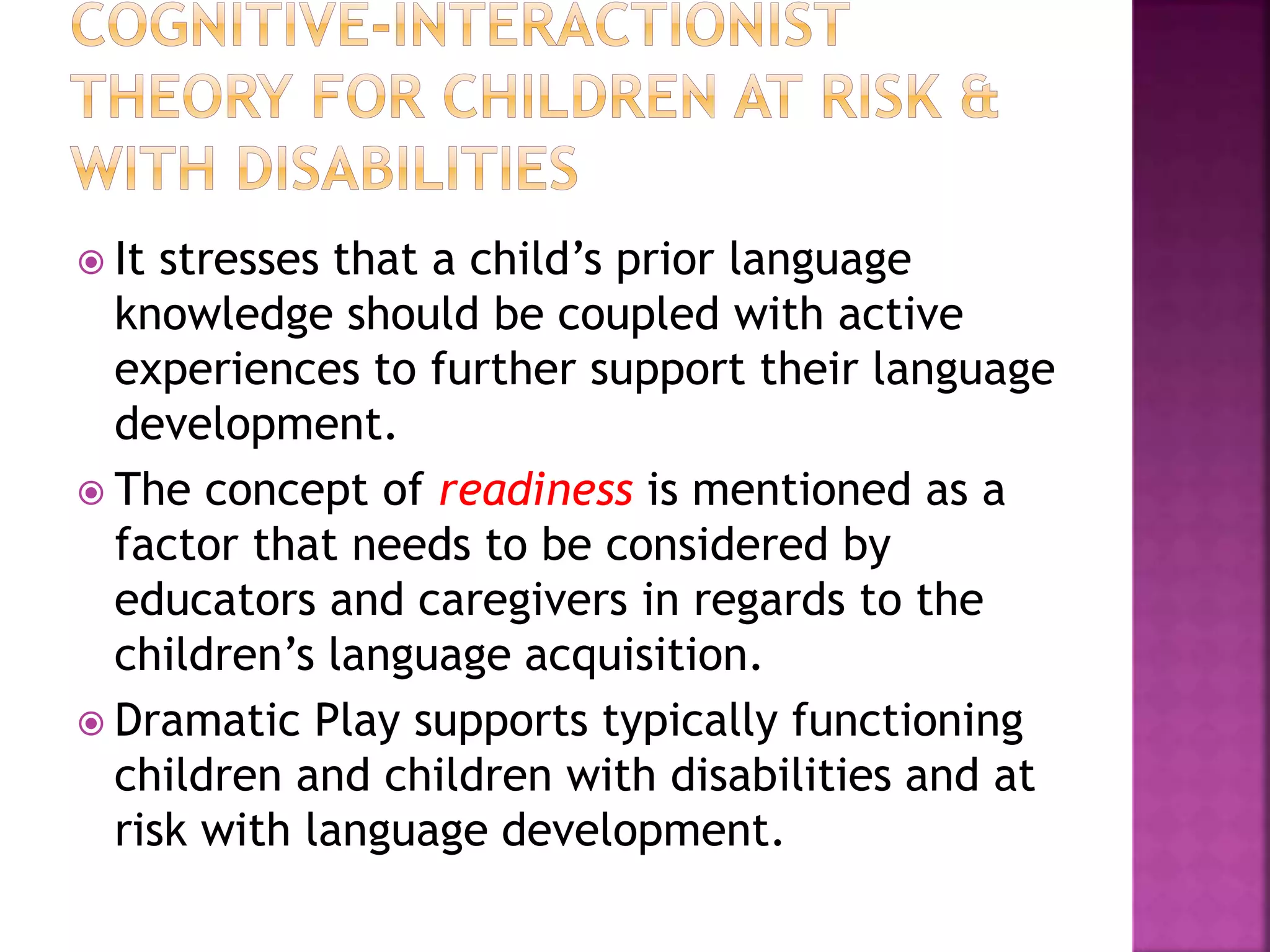  It stresses that a child’s prior language
knowledge should be coupled with active
experiences to further support their language
development.
 The concept of readiness is mentioned as a
factor that needs to be considered by
educators and caregivers in regards to the
children’s language acquisition.
 Dramatic Play supports typically functioning
children and children with disabilities and at
risk with language development.
 
