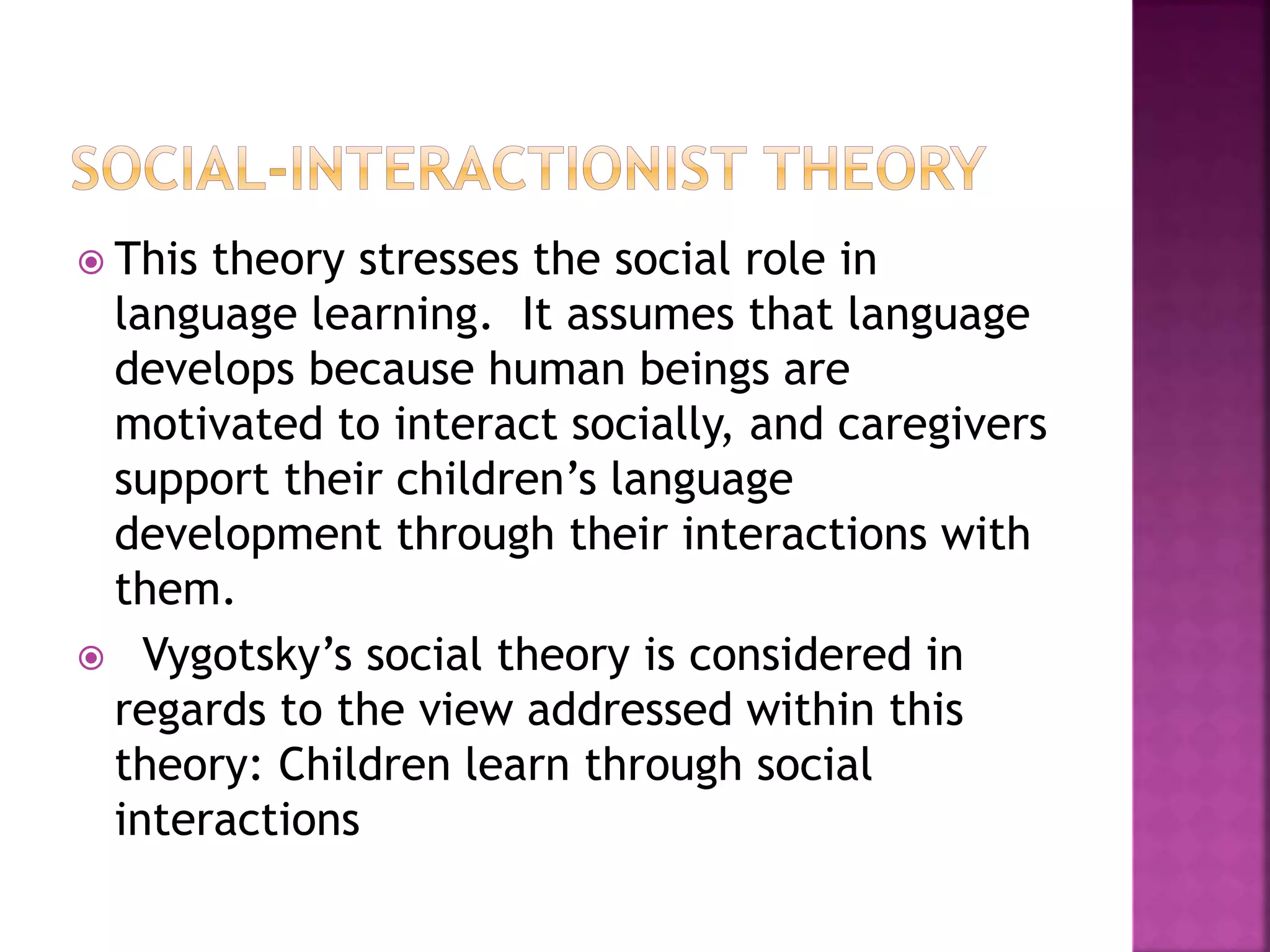  This theory stresses the social role in
language learning. It assumes that language
develops because human beings are
motivated to interact socially, and caregivers
support their children’s language
development through their interactions with
them.
 Vygotsky’s social theory is considered in
regards to the view addressed within this
theory: Children learn through social
interactions
 