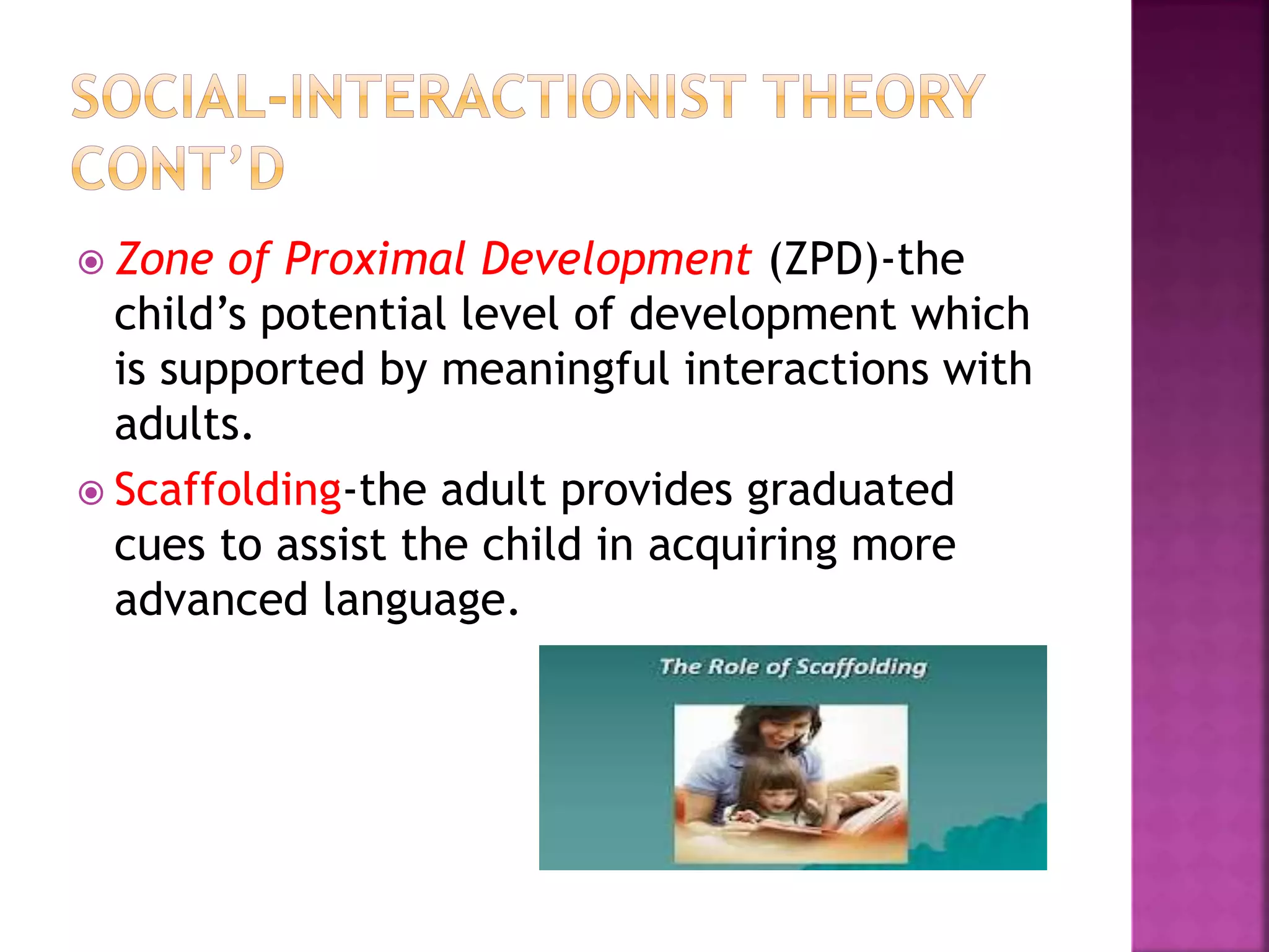  Zone of Proximal Development (ZPD)-the
child’s potential level of development which
is supported by meaningful interactions with
adults.
 Scaffolding-the adult provides graduated
cues to assist the child in acquiring more
advanced language.
 