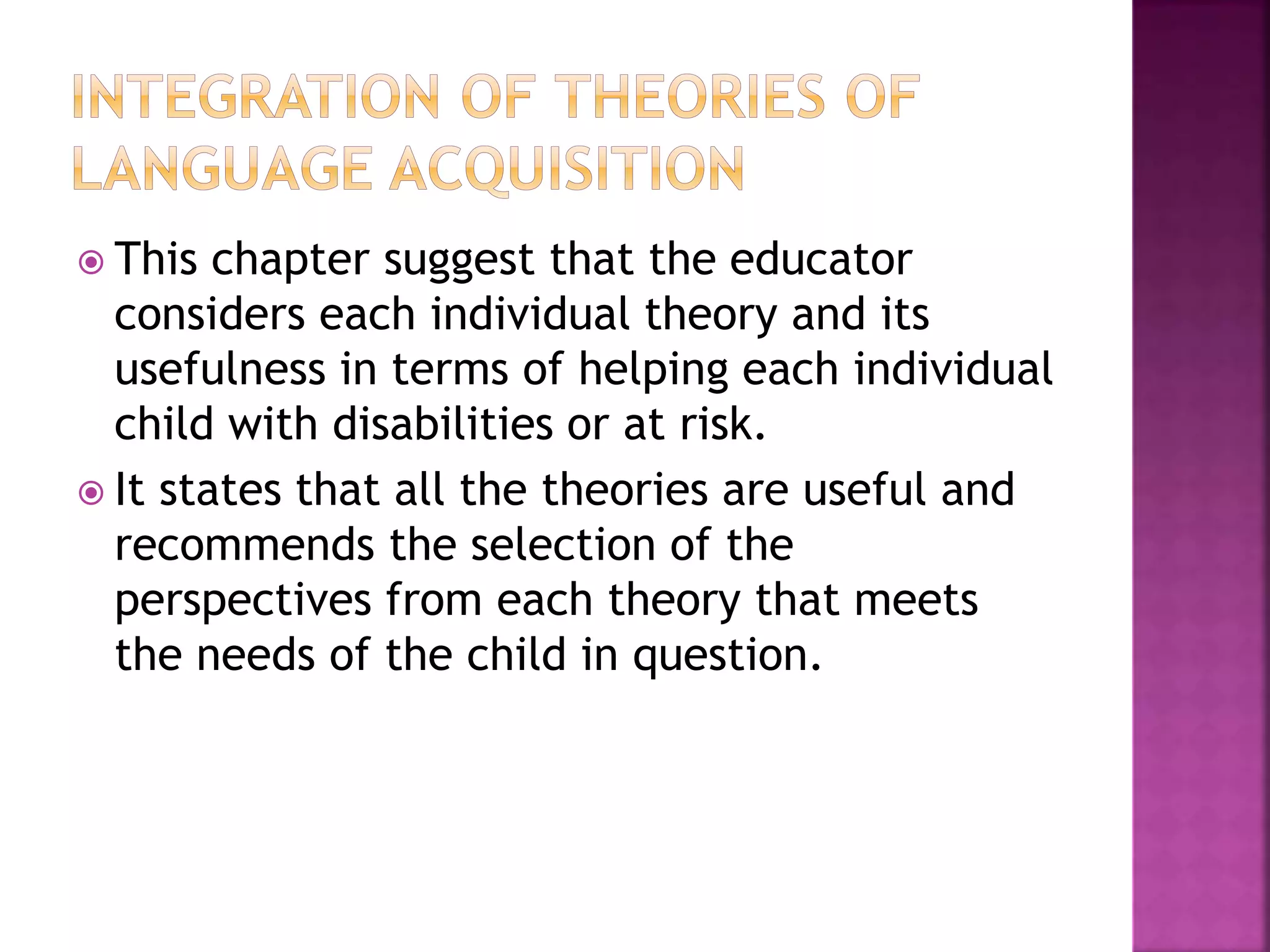  This chapter suggest that the educator
considers each individual theory and its
usefulness in terms of helping each individual
child with disabilities or at risk.
 It states that all the theories are useful and
recommends the selection of the
perspectives from each theory that meets
the needs of the child in question.
 