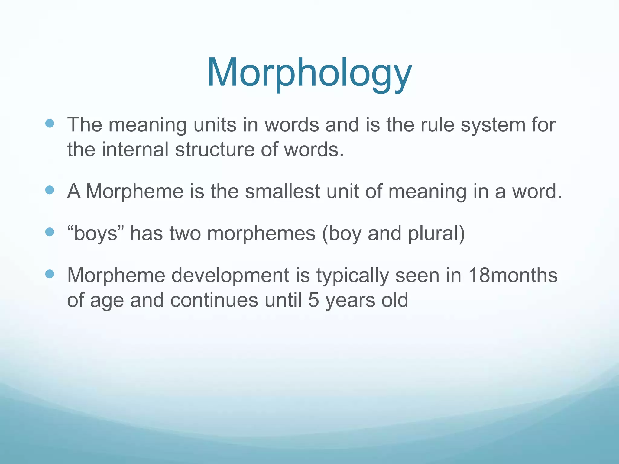 Morphology
 The meaning units in words and is the rule system for
the internal structure of words.
 A Morpheme is the smallest unit of meaning in a word.
 “boys” has two morphemes (boy and plural)
 Morpheme development is typically seen in 18months
of age and continues until 5 years old
 