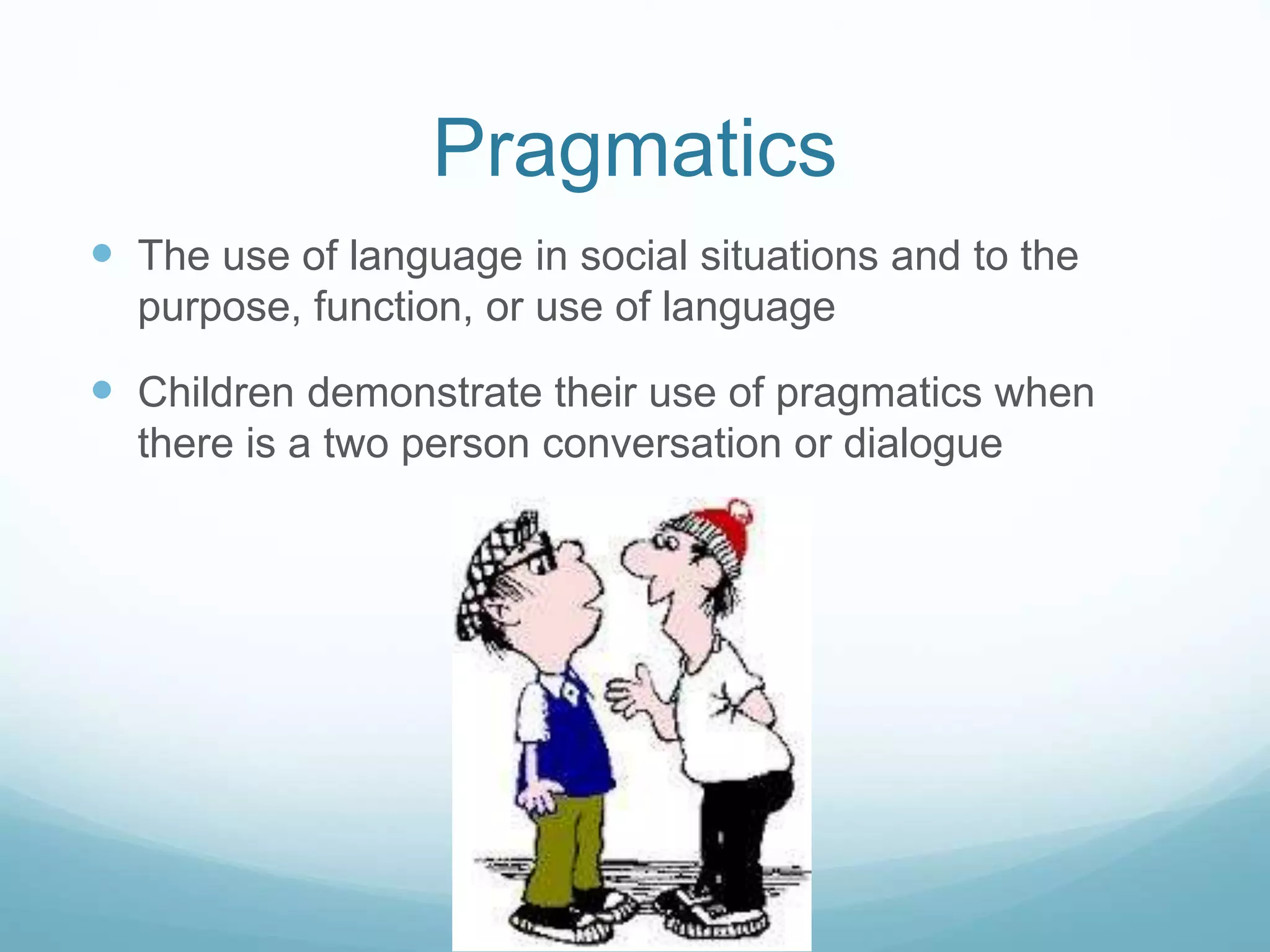 Pragmatics
 The use of language in social situations and to the
purpose, function, or use of language
 Children demonstrate their use of pragmatics when
there is a two person conversation or dialogue
 