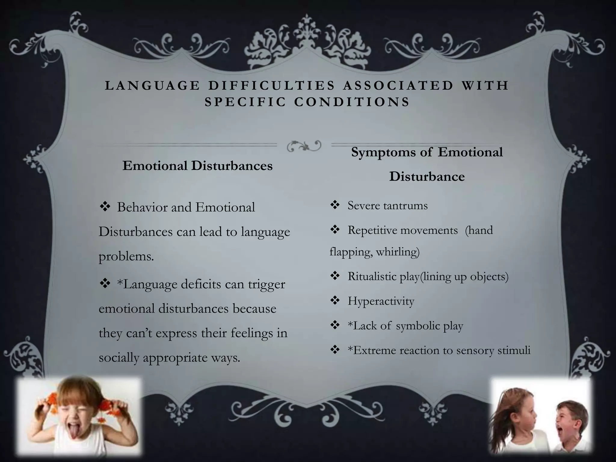  Behavior and Emotional
Disturbances can lead to language
problems.
 *Language deficits can trigger
emotional disturbances because
they can’t express their feelings in
socially appropriate ways.
 Severe tantrums
 Repetitive movements (hand
flapping, whirling)
 Ritualistic play(lining up objects)
 Hyperactivity
 *Lack of symbolic play
 *Extreme reaction to sensory stimuli
L A N G UA G E D I F F I C U L T I E S A S S O C I A T E D W I T H
S P E C I F I C C O N D I T I O N S
Emotional Disturbances
Symptoms of Emotional
Disturbance
 