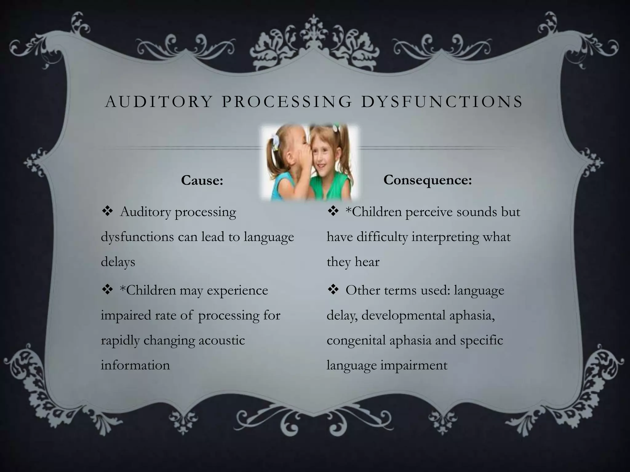  Auditory processing
dysfunctions can lead to language
delays
 *Children may experience
impaired rate of processing for
rapidly changing acoustic
information
 *Children perceive sounds but
have difficulty interpreting what
they hear
 Other terms used: language
delay, developmental aphasia,
congenital aphasia and specific
language impairment
AUDITORY PROCE SSING DY SFUNCTIONS
Cause: Consequence:
 