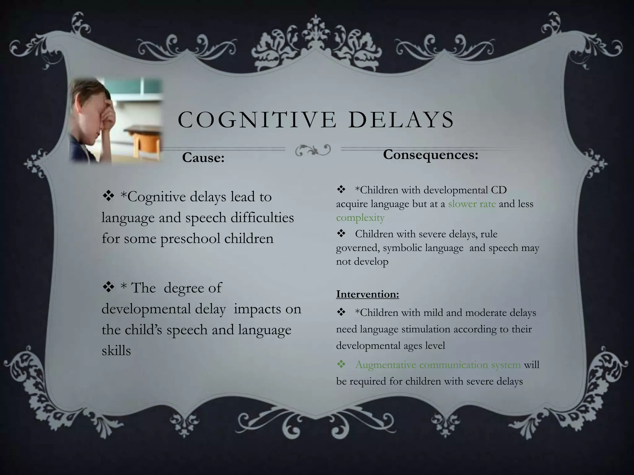 *Cognitive delays lead to
language and speech difficulties
for some preschool children
 * The degree of
developmental delay impacts on
the child’s speech and language
skills
 *Children with developmental CD
acquire language but at a slower rate and less
complexity
 Children with severe delays, rule
governed, symbolic language and speech may
not develop
Intervention:
 *Children with mild and moderate delays
need language stimulation according to their
developmental ages level
 Augmentative communication system will
be required for children with severe delays
COGNITIVE DELAYS
Cause: Consequences:
 
