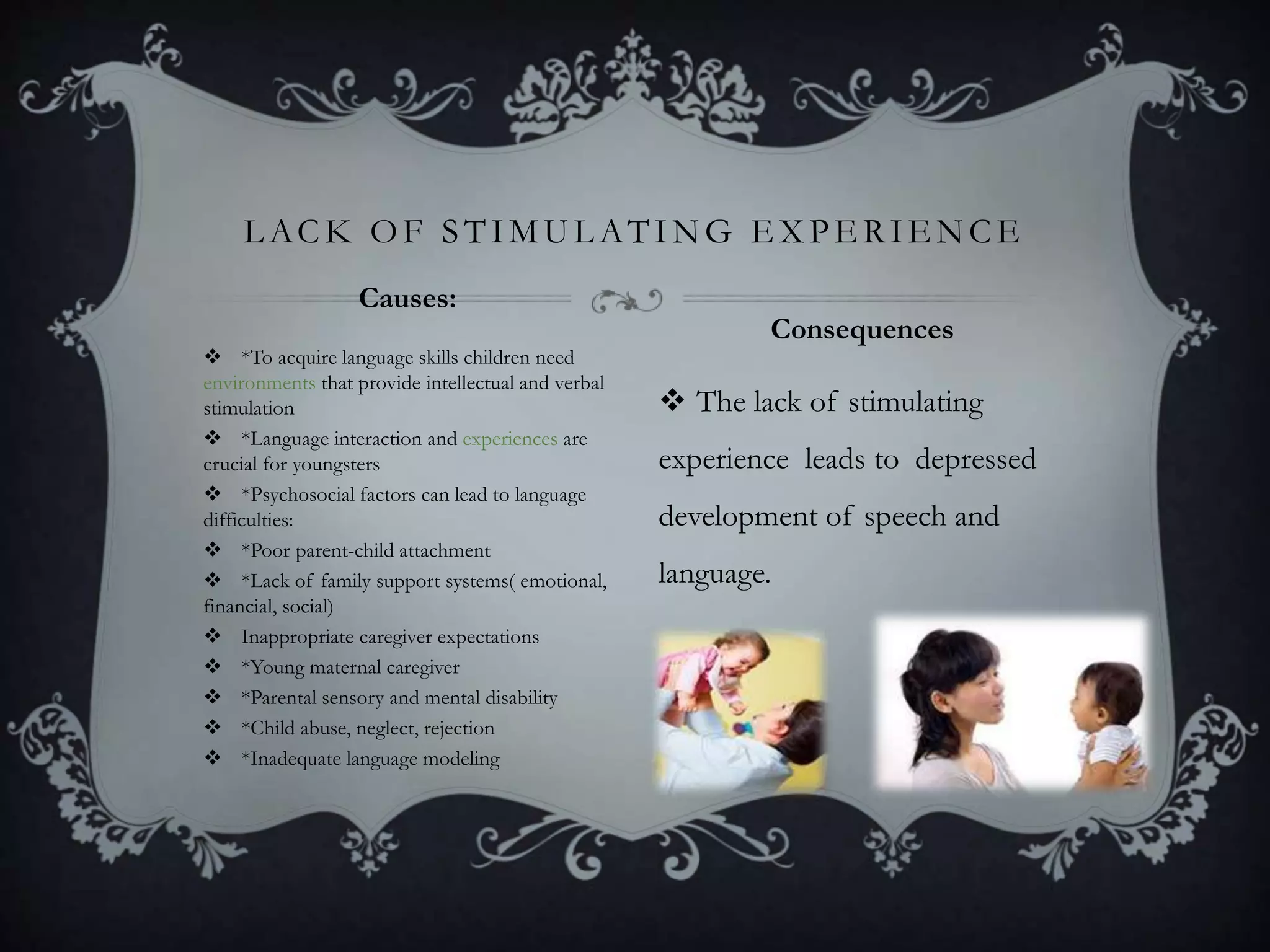  *To acquire language skills children need
environments that provide intellectual and verbal
stimulation
 *Language interaction and experiences are
crucial for youngsters
 *Psychosocial factors can lead to language
difficulties:
 *Poor parent-child attachment
 *Lack of family support systems( emotional,
financial, social)
 Inappropriate caregiver expectations
 *Young maternal caregiver
 *Parental sensory and mental disability
 *Child abuse, neglect, rejection
 *Inadequate language modeling
 The lack of stimulating
experience leads to depressed
development of speech and
language.
L ACK OF STIMUL ATING E X PE RIE NCE
Causes:
Consequences
 