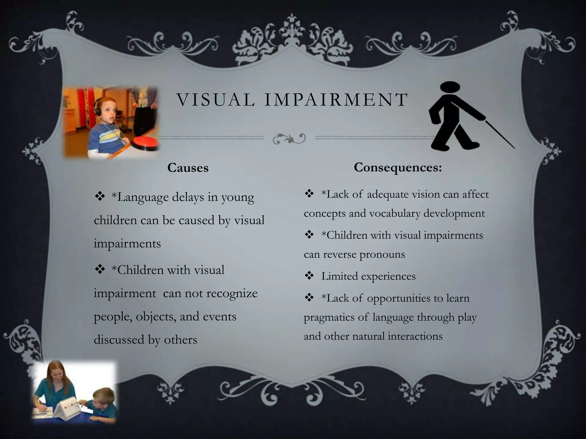  *Language delays in young
children can be caused by visual
impairments
 *Children with visual
impairment can not recognize
people, objects, and events
discussed by others
 *Lack of adequate vision can affect
concepts and vocabulary development
 *Children with visual impairments
can reverse pronouns
 Limited experiences
 *Lack of opportunities to learn
pragmatics of language through play
and other natural interactions
VISUAL IMPAIRMENT
Causes Consequences:
 