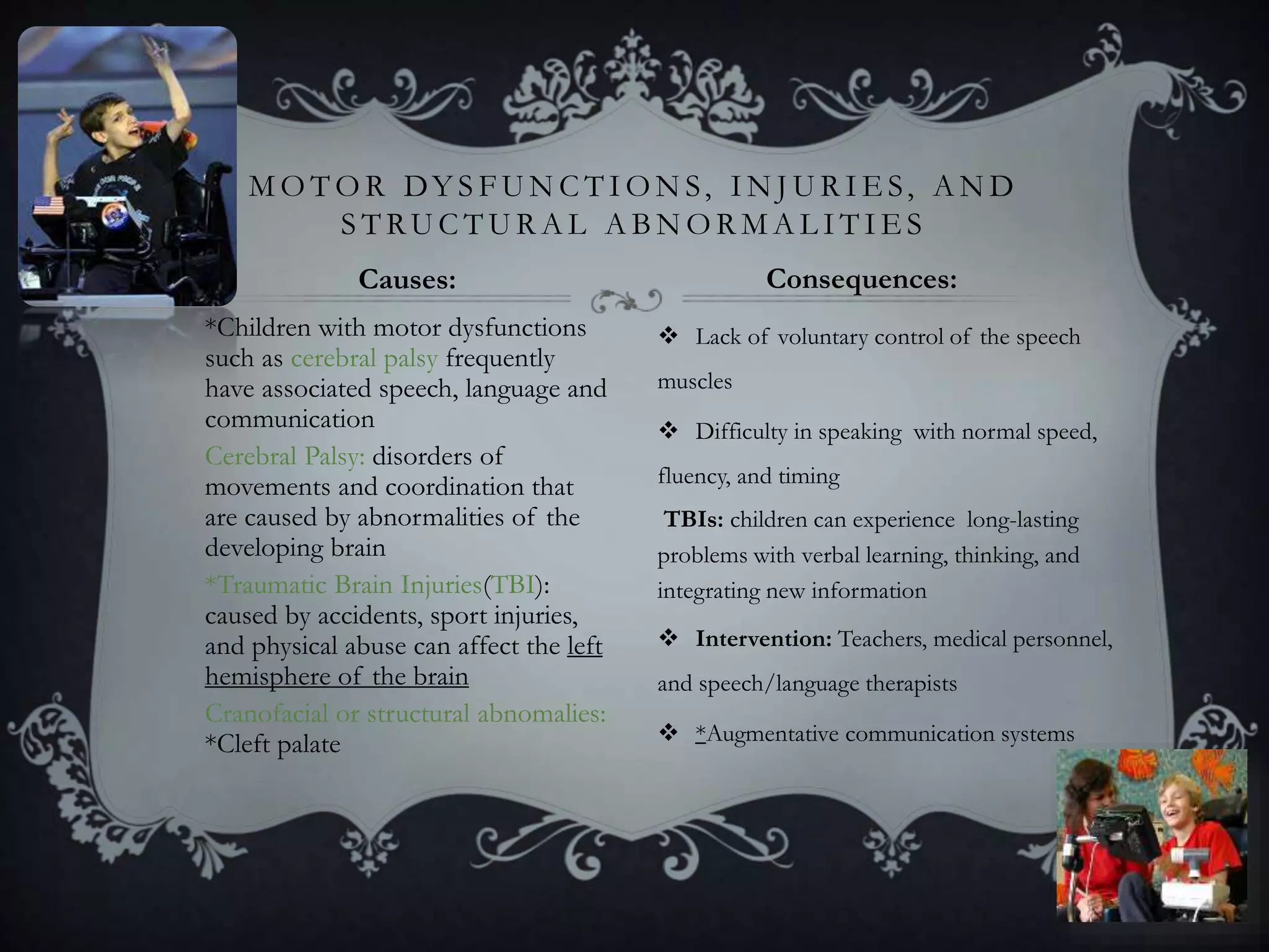 *Children with motor dysfunctions
such as cerebral palsy frequently
have associated speech, language and
communication
Cerebral Palsy: disorders of
movements and coordination that
are caused by abnormalities of the
developing brain
*Traumatic Brain Injuries(TBI):
caused by accidents, sport injuries,
and physical abuse can affect the left
hemisphere of the brain
Cranofacial or structural abnomalies:
*Cleft palate
 Lack of voluntary control of the speech
muscles
 Difficulty in speaking with normal speed,
fluency, and timing
TBIs: children can experience long-lasting
problems with verbal learning, thinking, and
integrating new information
 Intervention: Teachers, medical personnel,
and speech/language therapists
 *Augmentative communication systems
M O T O R DY S F U N C T I O N S, I N J U R I E S, A N D
S T RU C T U R A L A B N O R M A L I T I E S
Causes: Consequences:
 