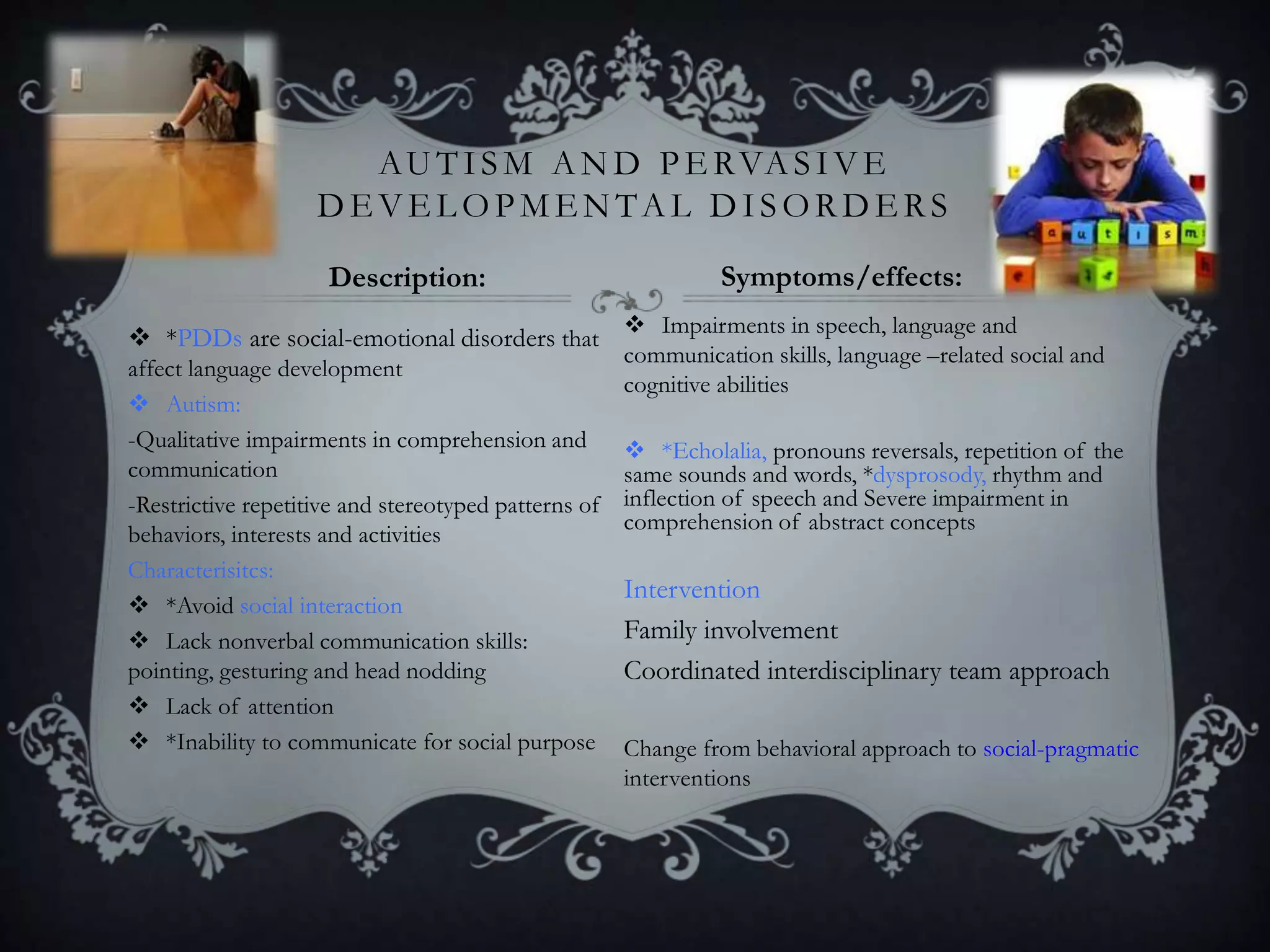  *PDDs are social-emotional disorders that
affect language development
 Autism:
-Qualitative impairments in comprehension and
communication
-Restrictive repetitive and stereotyped patterns of
behaviors, interests and activities
Characterisitcs:
 *Avoid social interaction
 Lack nonverbal communication skills:
pointing, gesturing and head nodding
 Lack of attention
 *Inability to communicate for social purpose
 Impairments in speech, language and
communication skills, language –related social and
cognitive abilities
 *Echolalia, pronouns reversals, repetition of the
same sounds and words, *dysprosody, rhythm and
inflection of speech and Severe impairment in
comprehension of abstract concepts
Intervention
Family involvement
Coordinated interdisciplinary team approach
Change from behavioral approach to social-pragmatic
interventions
AUTISM AND PE RVASIVE
DE VE L OPMENTAL DISORDE RS
Description: Symptoms/effects:
 