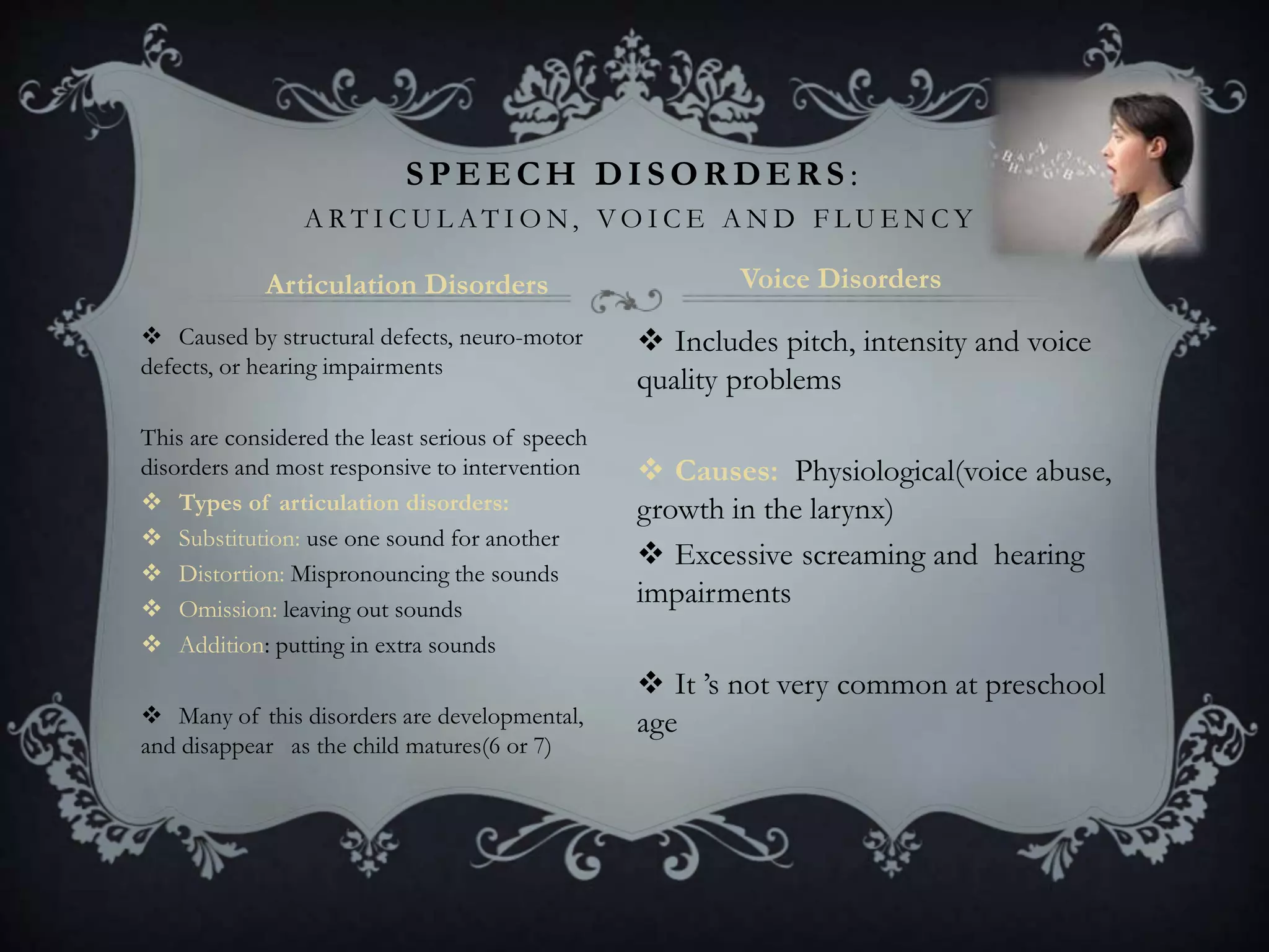  Caused by structural defects, neuro-motor
defects, or hearing impairments
This are considered the least serious of speech
disorders and most responsive to intervention
 Types of articulation disorders:
 Substitution: use one sound for another
 Distortion: Mispronouncing the sounds
 Omission: leaving out sounds
 Addition: putting in extra sounds
 Many of this disorders are developmental,
and disappear as the child matures(6 or 7)
 Includes pitch, intensity and voice
quality problems
 Causes: Physiological(voice abuse,
growth in the larynx)
 Excessive screaming and hearing
impairments
 It ’s not very common at preschool
age
SPEECH DISORDERS :
A R T I C U L A T I O N, V O I C E A N D F L U E N C Y
Articulation Disorders Voice Disorders
 