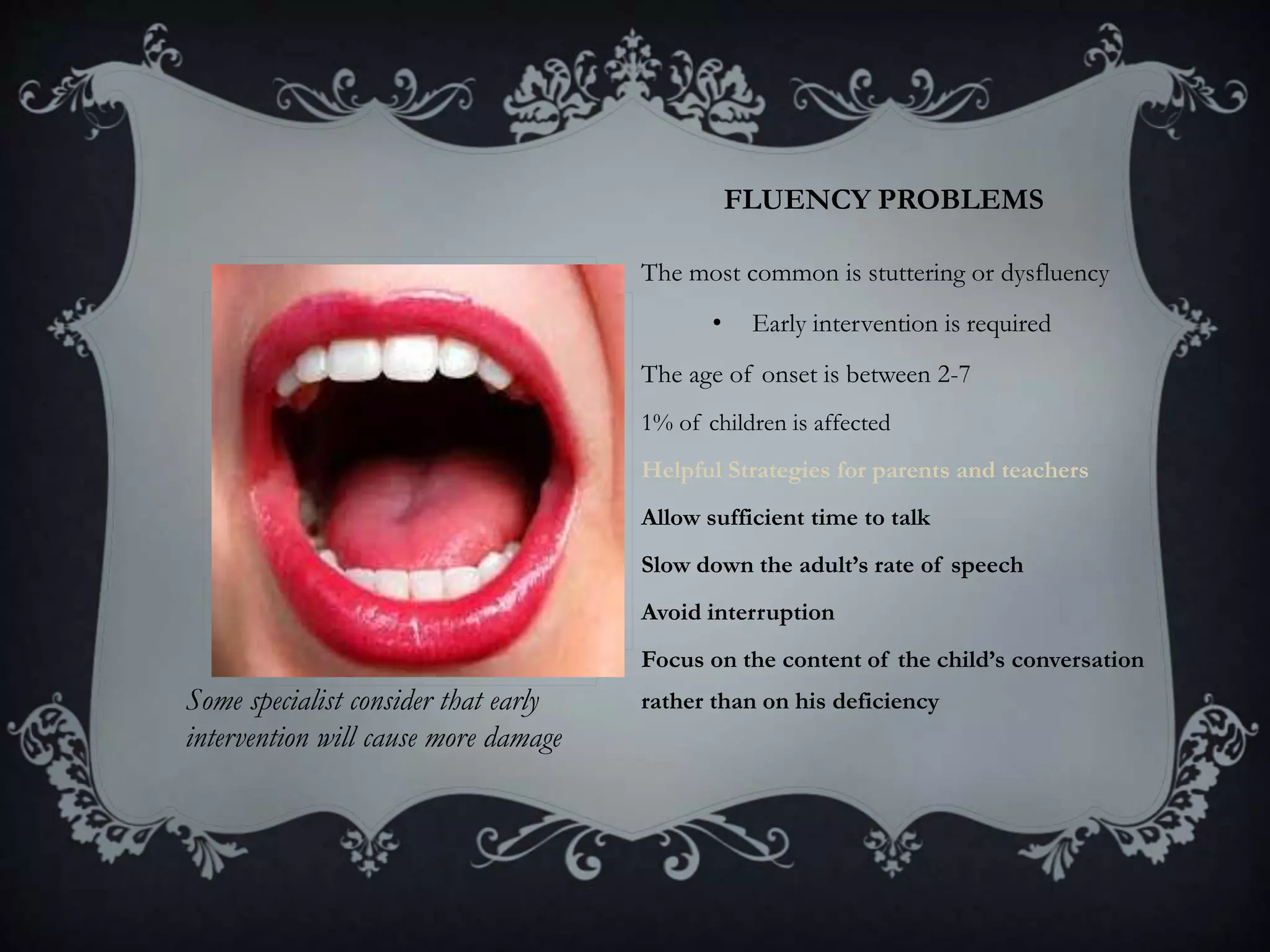 FLUENCY PROBLEMS
• The most common is stuttering or dysfluency
• Early intervention is required
• The age of onset is between 2-7
• 1% of children is affected
• Helpful Strategies for parents and teachers
• Allow sufficient time to talk
• Slow down the adult’s rate of speech
• Avoid interruption
• Focus on the content of the child’s conversation
rather than on his deficiencySome specialist consider that early
intervention will cause more damage
 