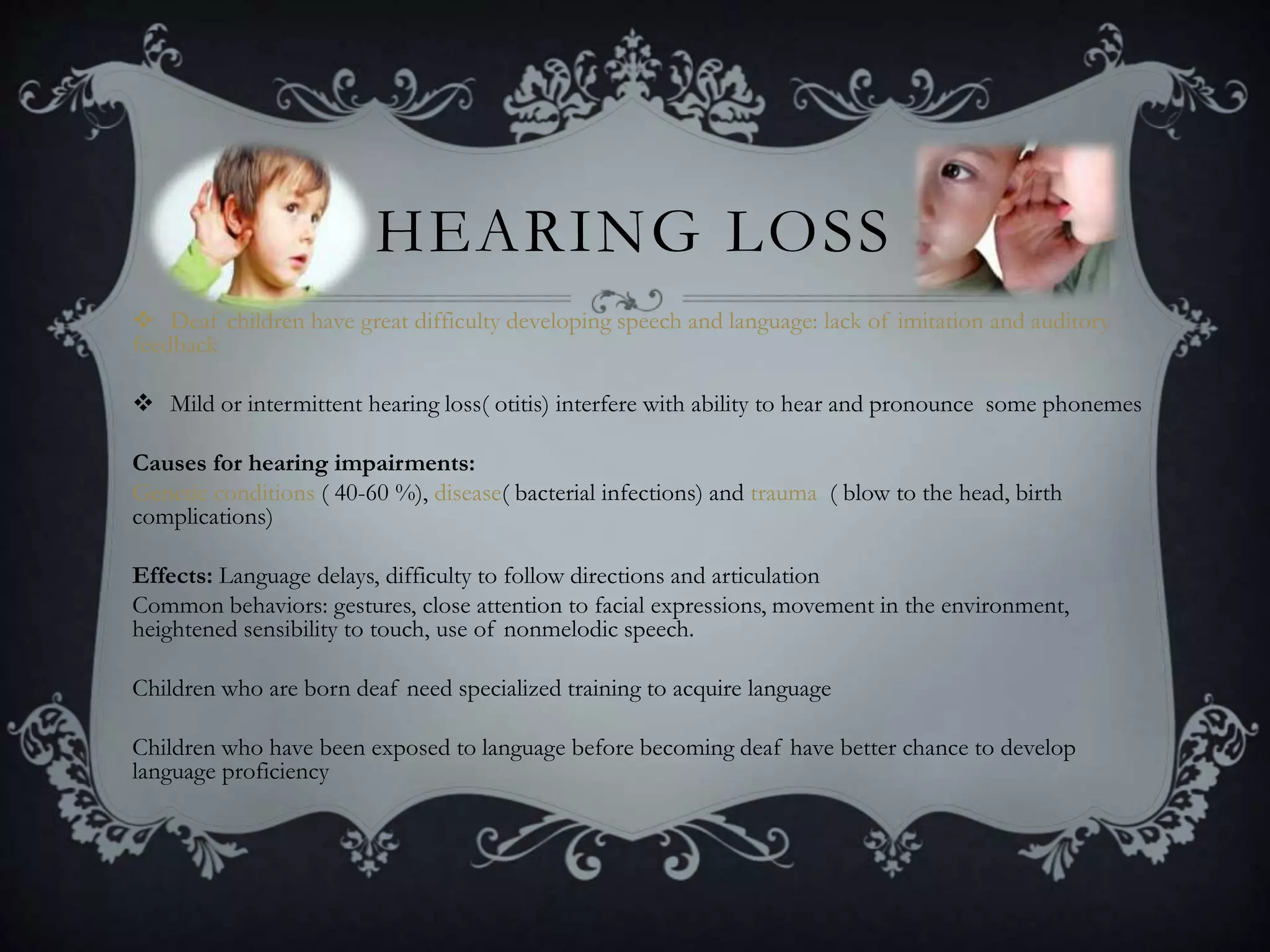 HEARING LOSS
 Deaf children have great difficulty developing speech and language: lack of imitation and auditory
feedback
 Mild or intermittent hearing loss( otitis) interfere with ability to hear and pronounce some phonemes
Causes for hearing impairments:
Genetic conditions ( 40-60 %), disease( bacterial infections) and trauma ( blow to the head, birth
complications)
Effects: Language delays, difficulty to follow directions and articulation
Common behaviors: gestures, close attention to facial expressions, movement in the environment,
heightened sensibility to touch, use of nonmelodic speech.
Children who are born deaf need specialized training to acquire language
Children who have been exposed to language before becoming deaf have better chance to develop
language proficiency
 
