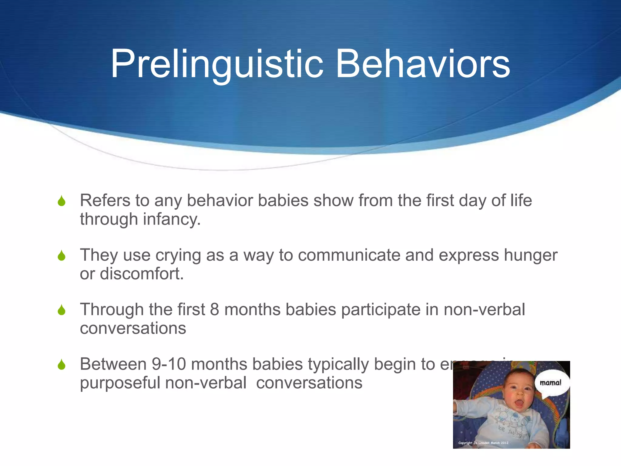 Prelinguistic Behaviors
 Refers to any behavior babies show from the first day of life
through infancy.
 They use crying as a way to communicate and express hunger
or discomfort.
 Through the first 8 months babies participate in non-verbal
conversations
 Between 9-10 months babies typically begin to engage in
purposeful non-verbal conversations
 