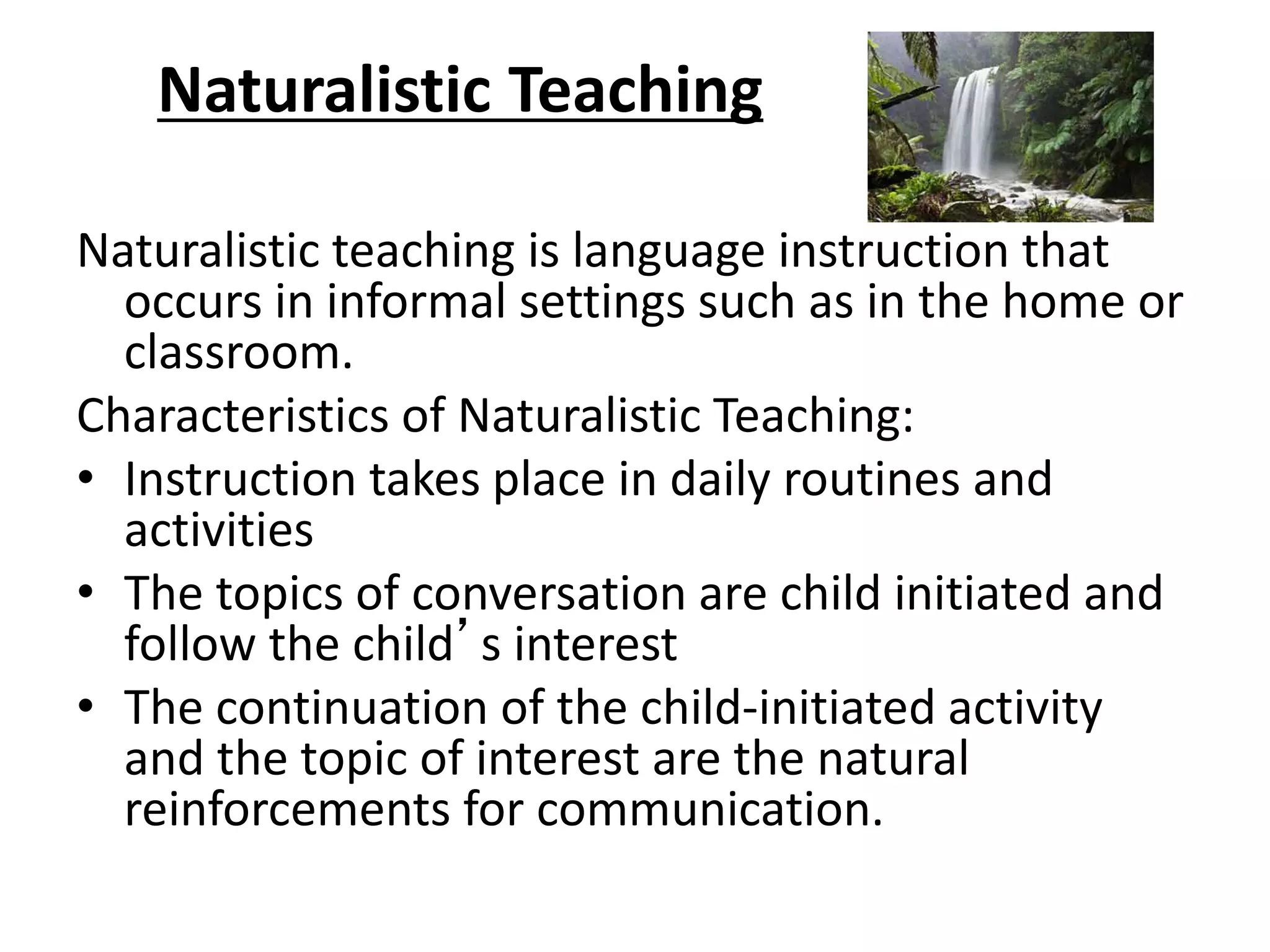 Naturalistic Teaching
Naturalistic teaching is language instruction that
occurs in informal settings such as in the home or
classroom.
Characteristics of Naturalistic Teaching:
• Instruction takes place in daily routines and
activities
• The topics of conversation are child initiated and
follow the child’s interest
• The continuation of the child-initiated activity
and the topic of interest are the natural
reinforcements for communication.
 