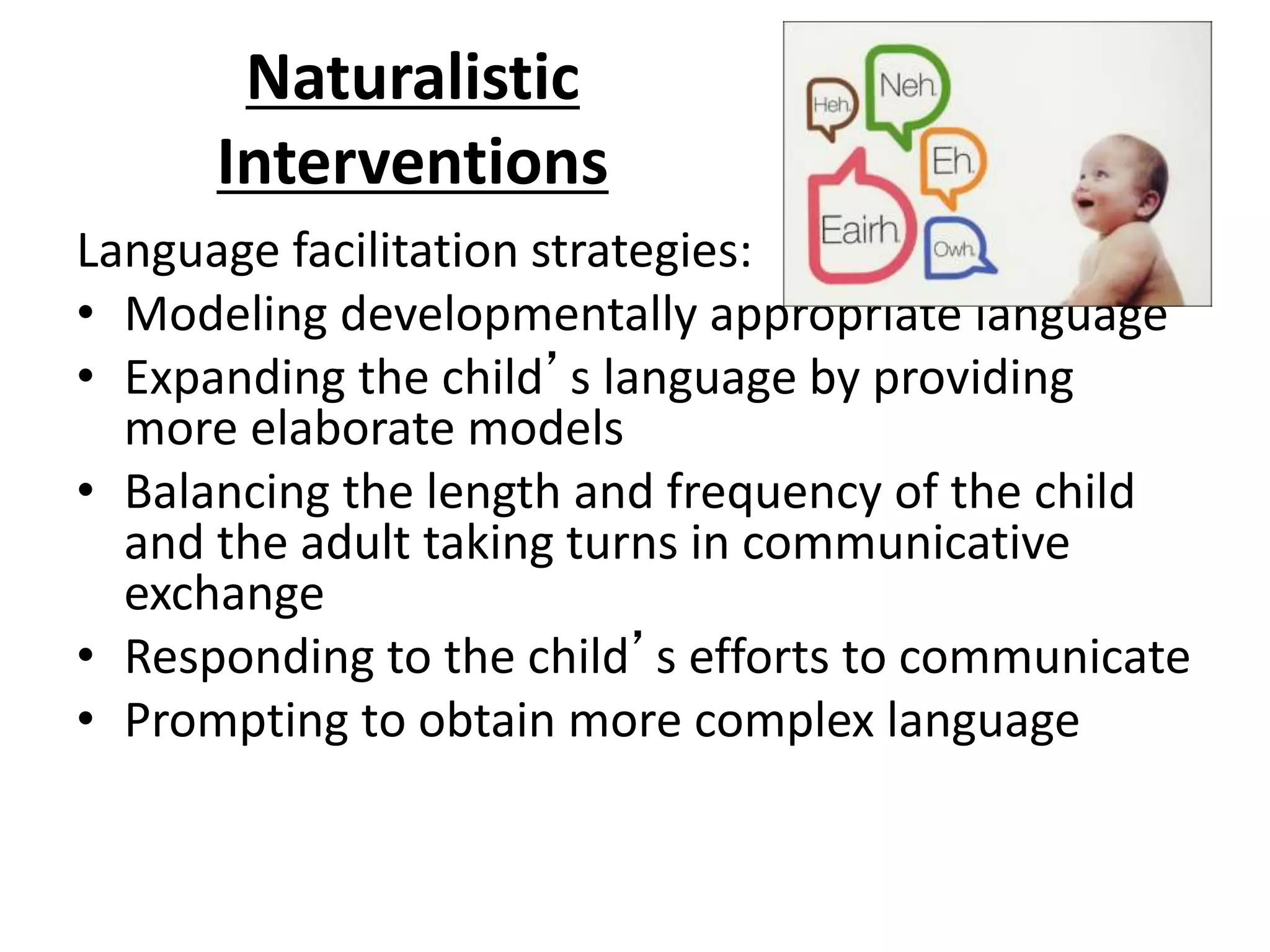 Naturalistic
Interventions
Language facilitation strategies:
• Modeling developmentally appropriate language
• Expanding the child’s language by providing
more elaborate models
• Balancing the length and frequency of the child
and the adult taking turns in communicative
exchange
• Responding to the child’s efforts to communicate
• Prompting to obtain more complex language
 