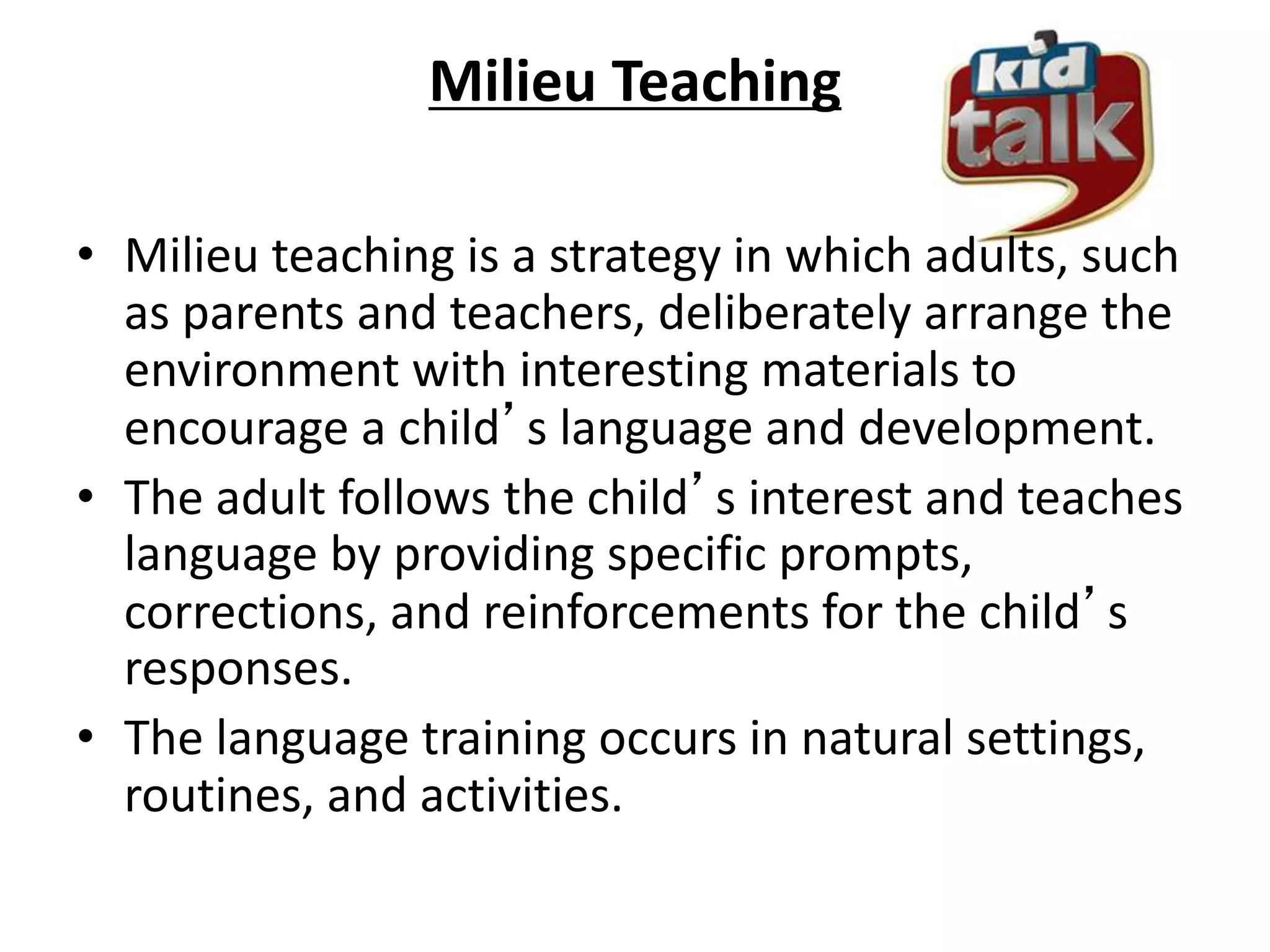 Milieu Teaching
• Milieu teaching is a strategy in which adults, such
as parents and teachers, deliberately arrange the
environment with interesting materials to
encourage a child’s language and development.
• The adult follows the child’s interest and teaches
language by providing specific prompts,
corrections, and reinforcements for the child’s
responses.
• The language training occurs in natural settings,
routines, and activities.
 