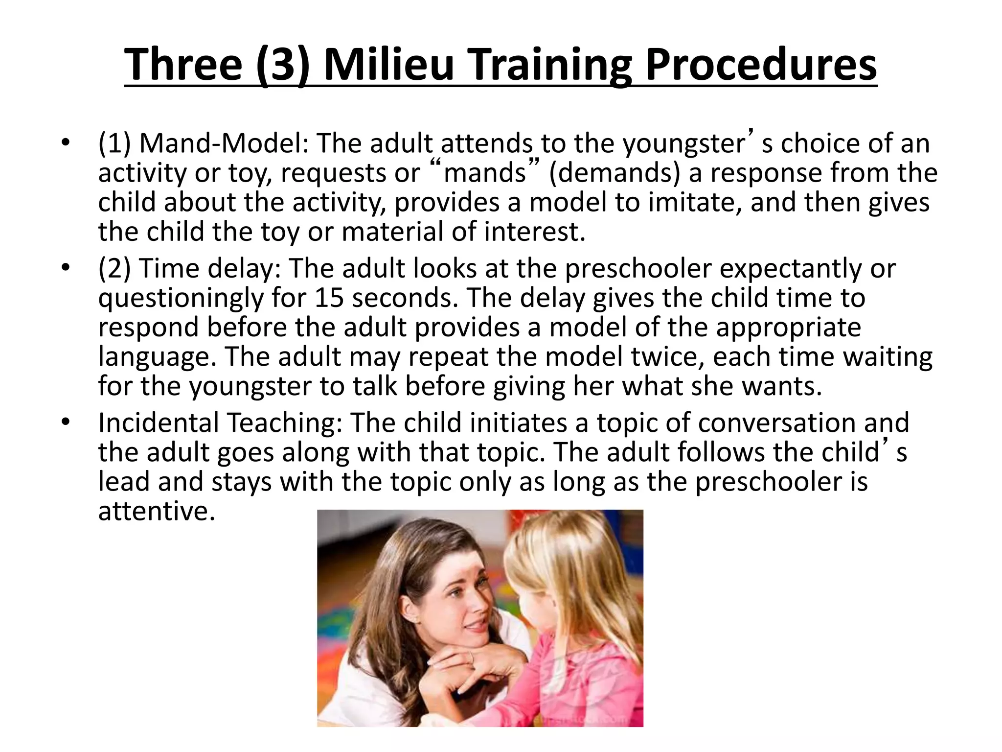 Three (3) Milieu Training Procedures
• (1) Mand-Model: The adult attends to the youngster’s choice of an
activity or toy, requests or “mands” (demands) a response from the
child about the activity, provides a model to imitate, and then gives
the child the toy or material of interest.
• (2) Time delay: The adult looks at the preschooler expectantly or
questioningly for 15 seconds. The delay gives the child time to
respond before the adult provides a model of the appropriate
language. The adult may repeat the model twice, each time waiting
for the youngster to talk before giving her what she wants.
• Incidental Teaching: The child initiates a topic of conversation and
the adult goes along with that topic. The adult follows the child’s
lead and stays with the topic only as long as the preschooler is
attentive.
 