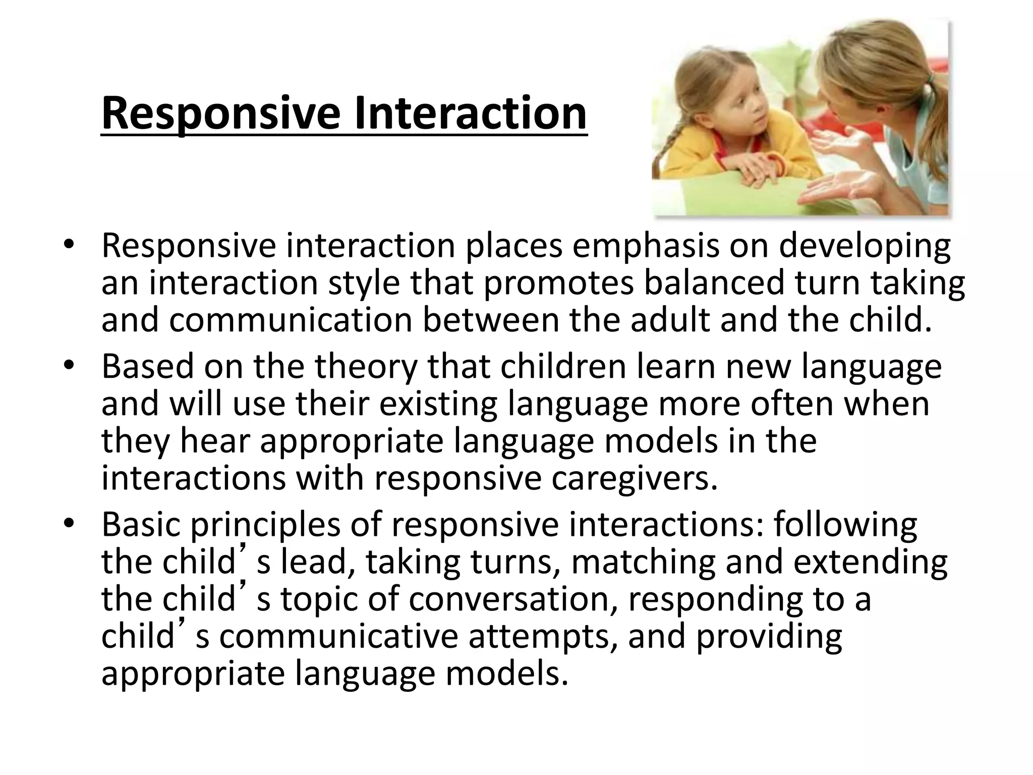 Responsive Interaction
• Responsive interaction places emphasis on developing
an interaction style that promotes balanced turn taking
and communication between the adult and the child.
• Based on the theory that children learn new language
and will use their existing language more often when
they hear appropriate language models in the
interactions with responsive caregivers.
• Basic principles of responsive interactions: following
the child’s lead, taking turns, matching and extending
the child’s topic of conversation, responding to a
child’s communicative attempts, and providing
appropriate language models.
 