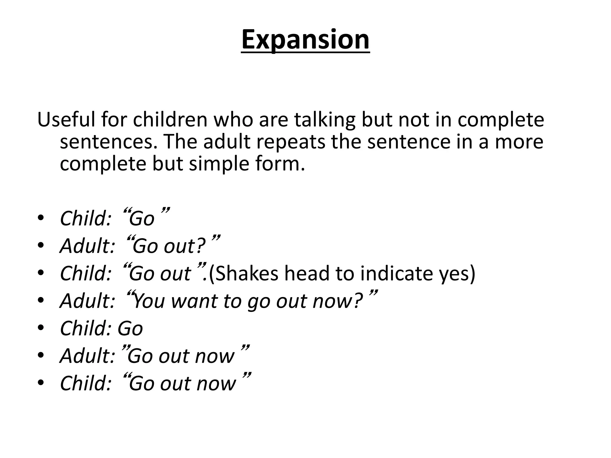 Expansion
Useful for children who are talking but not in complete
sentences. The adult repeats the sentence in a more
complete but simple form.
• Child: “Go”
• Adult: “Go out?”
• Child: “Go out”.(Shakes head to indicate yes)
• Adult: “You want to go out now?”
• Child: Go
• Adult:”Go out now”
• Child: “Go out now”
 