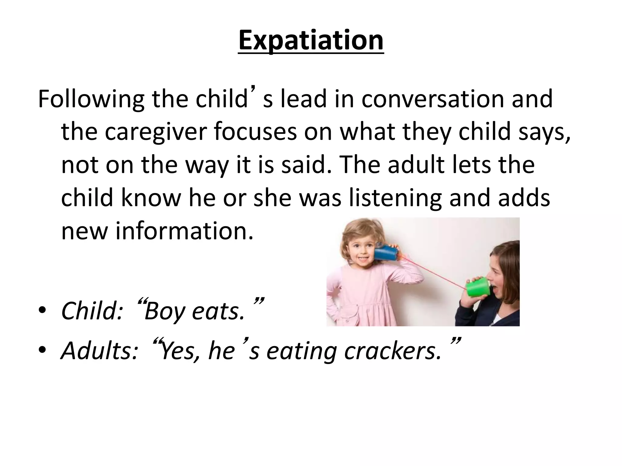 Expatiation
Following the child’s lead in conversation and
the caregiver focuses on what they child says,
not on the way it is said. The adult lets the
child know he or she was listening and adds
new information.
• Child: “Boy eats.”
• Adults: “Yes, he’s eating crackers.”
 