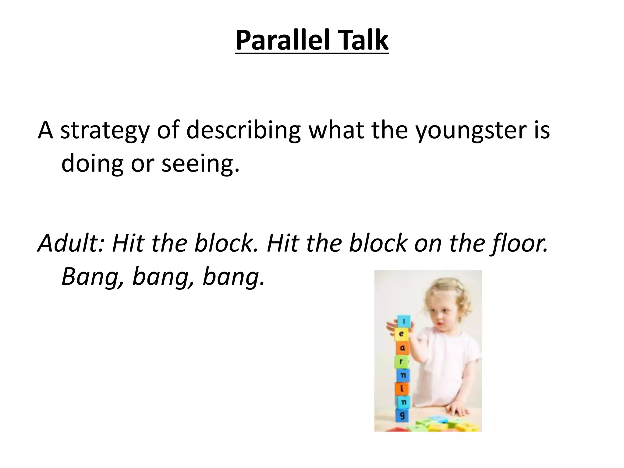 Parallel Talk
A strategy of describing what the youngster is
doing or seeing.
Adult: Hit the block. Hit the block on the floor.
Bang, bang, bang.
 