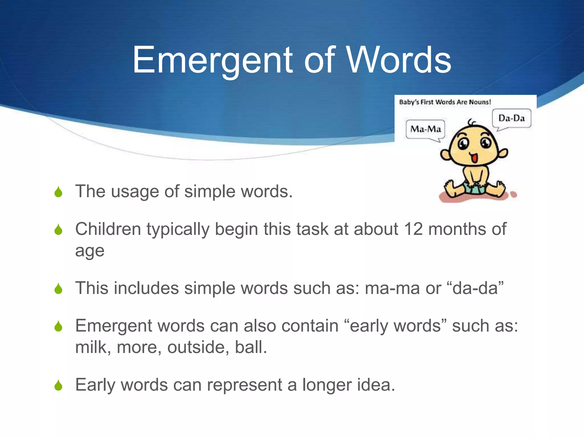 Emergent of Words
 The usage of simple words.
 Children typically begin this task at about 12 months of
age
 This includes simple words such as: ma-ma or “da-da”
 Emergent words can also contain “early words” such as:
milk, more, outside, ball.
 Early words can represent a longer idea.
 