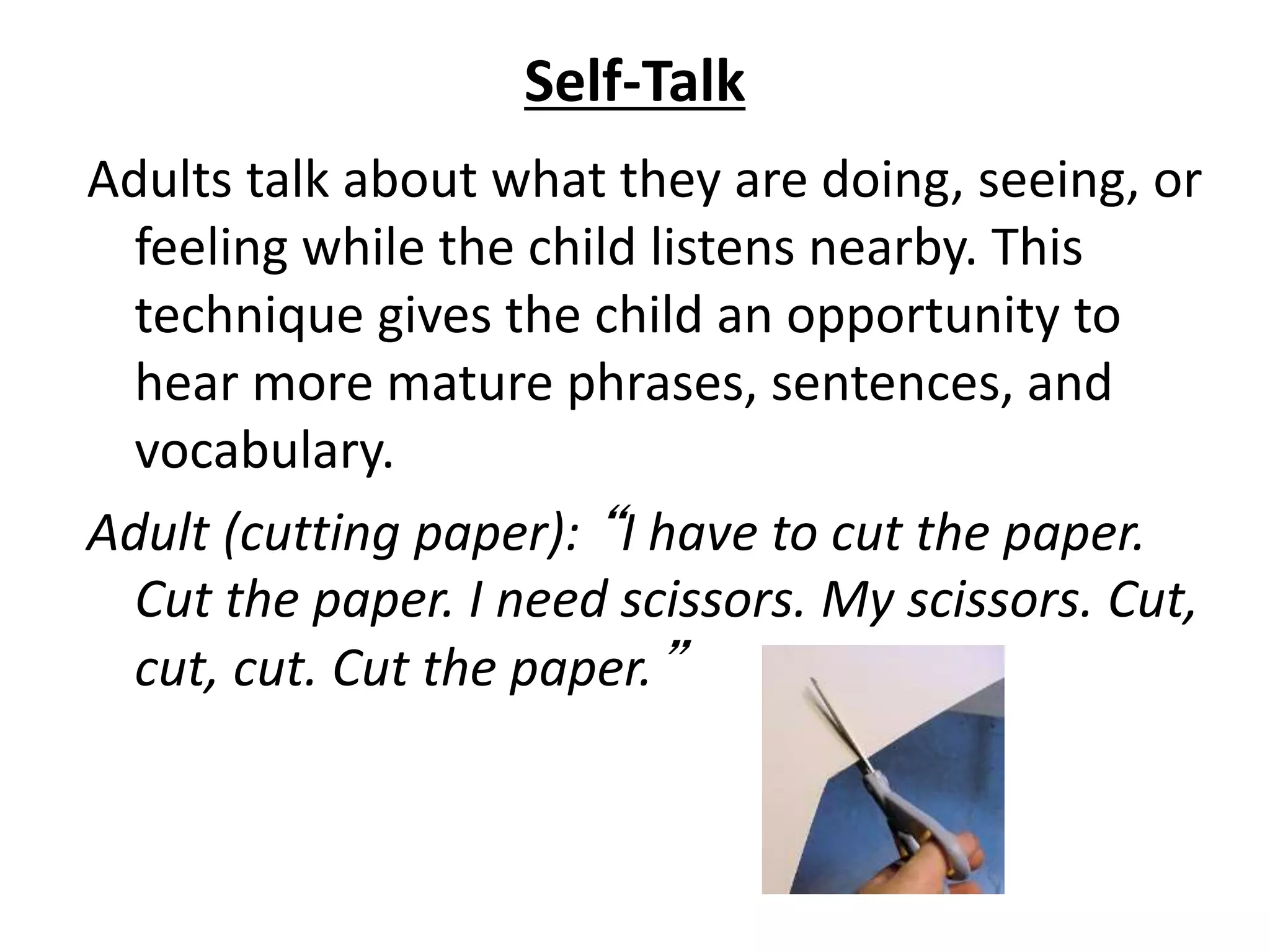 Self-Talk
Adults talk about what they are doing, seeing, or
feeling while the child listens nearby. This
technique gives the child an opportunity to
hear more mature phrases, sentences, and
vocabulary.
Adult (cutting paper): “I have to cut the paper.
Cut the paper. I need scissors. My scissors. Cut,
cut, cut. Cut the paper.”
 