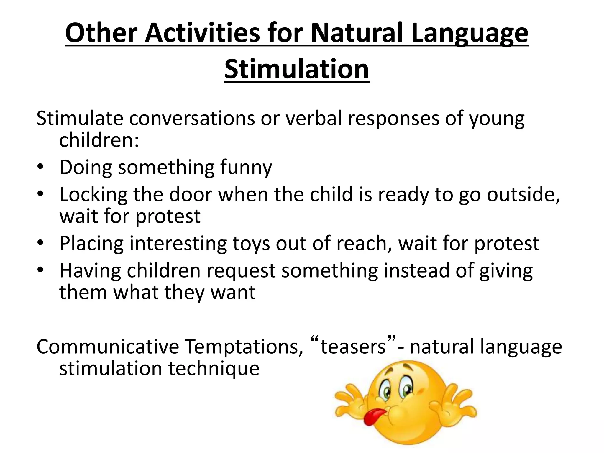 Other Activities for Natural Language
Stimulation
Stimulate conversations or verbal responses of young
children:
• Doing something funny
• Locking the door when the child is ready to go outside,
wait for protest
• Placing interesting toys out of reach, wait for protest
• Having children request something instead of giving
them what they want
Communicative Temptations, “teasers”- natural language
stimulation technique
 
