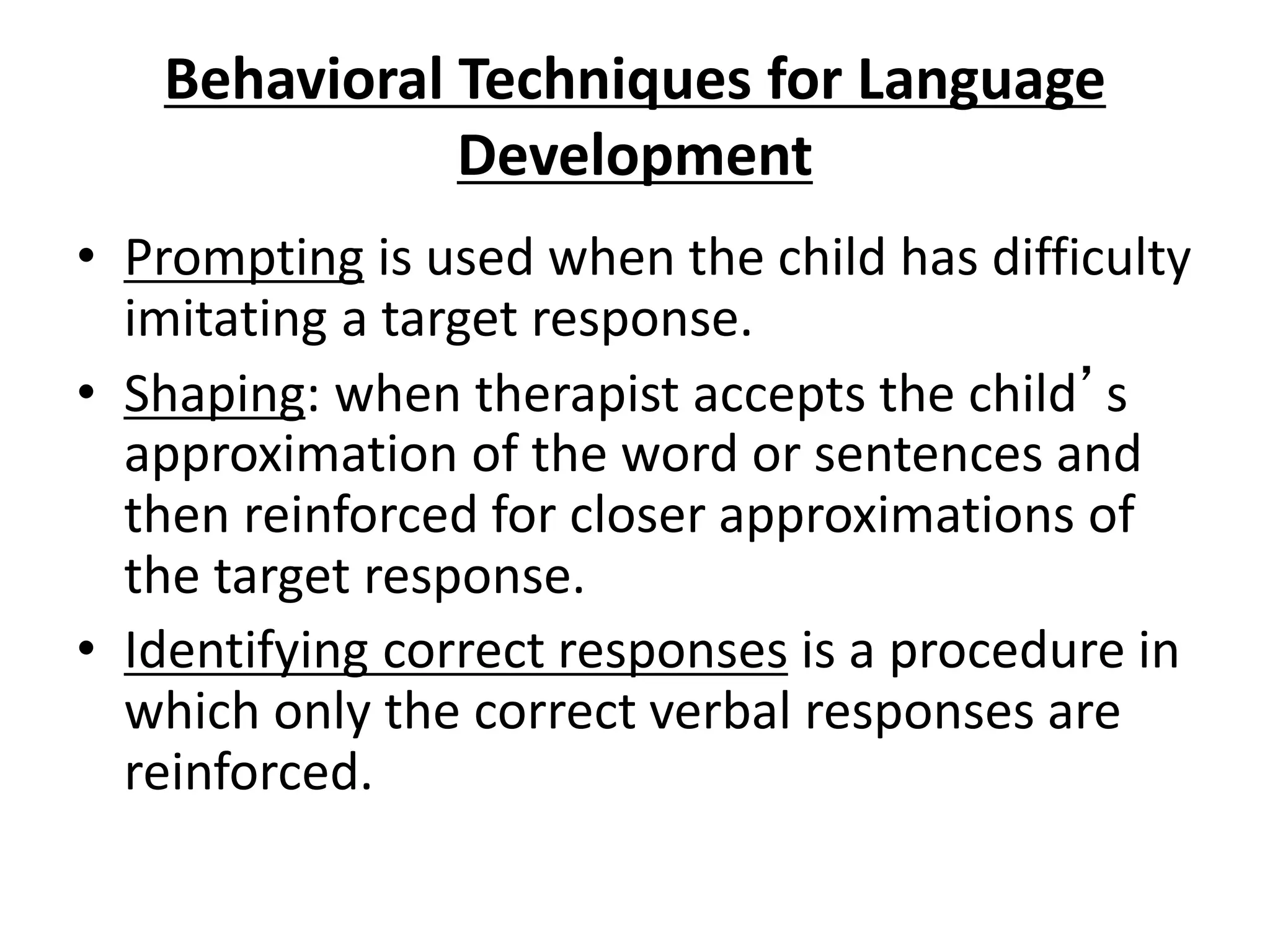 Behavioral Techniques for Language
Development
• Prompting is used when the child has difficulty
imitating a target response.
• Shaping: when therapist accepts the child’s
approximation of the word or sentences and
then reinforced for closer approximations of
the target response.
• Identifying correct responses is a procedure in
which only the correct verbal responses are
reinforced.
 
