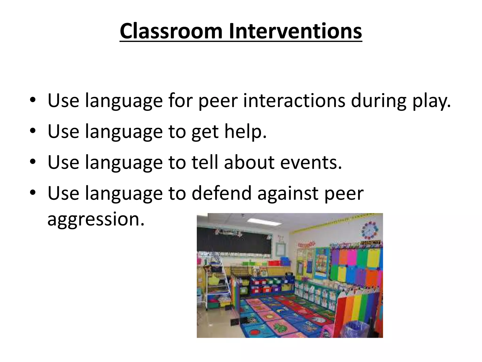 Classroom Interventions
• Use language for peer interactions during play.
• Use language to get help.
• Use language to tell about events.
• Use language to defend against peer
aggression.
 