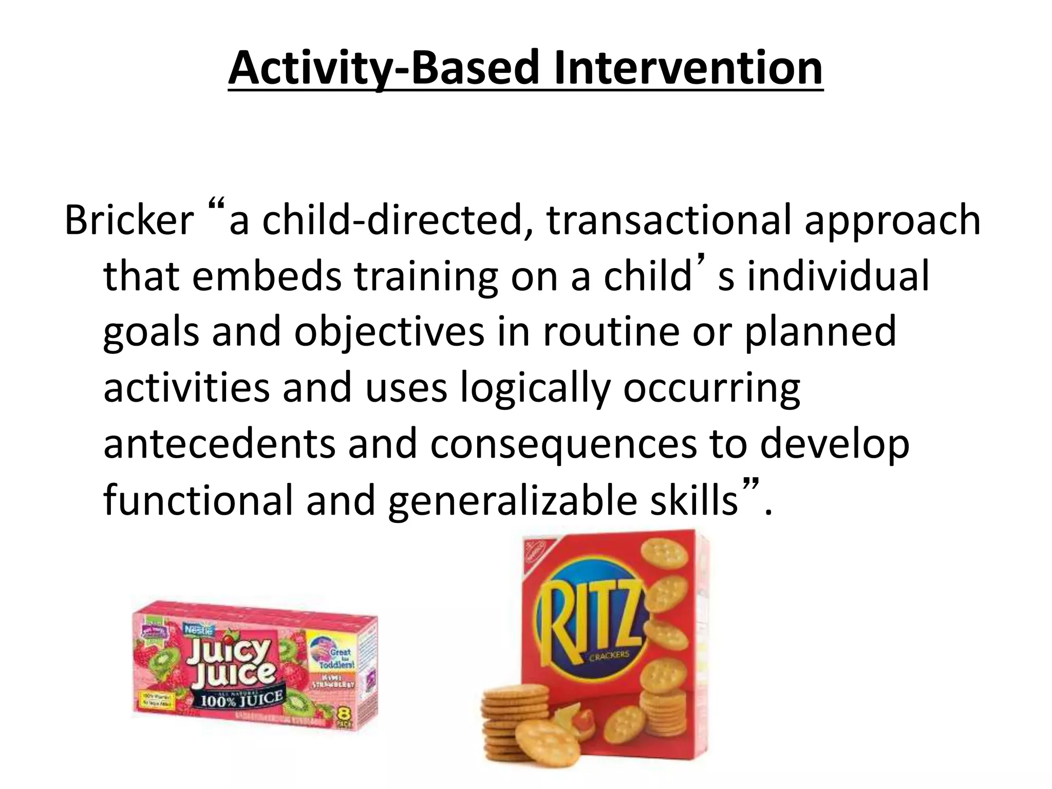 Activity-Based Intervention
Bricker “a child-directed, transactional approach
that embeds training on a child’s individual
goals and objectives in routine or planned
activities and uses logically occurring
antecedents and consequences to develop
functional and generalizable skills”.
 