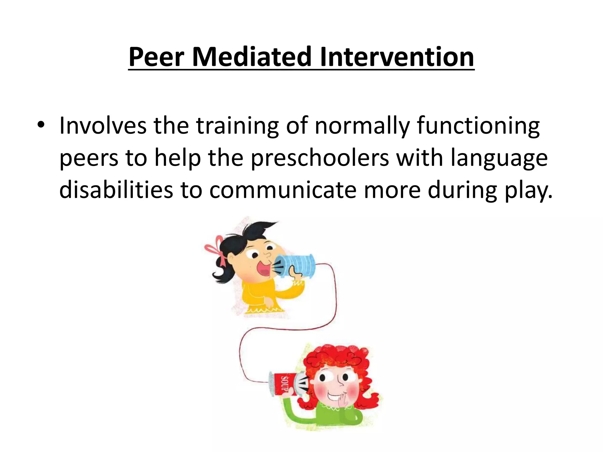 Peer Mediated Intervention
• Involves the training of normally functioning
peers to help the preschoolers with language
disabilities to communicate more during play.
 