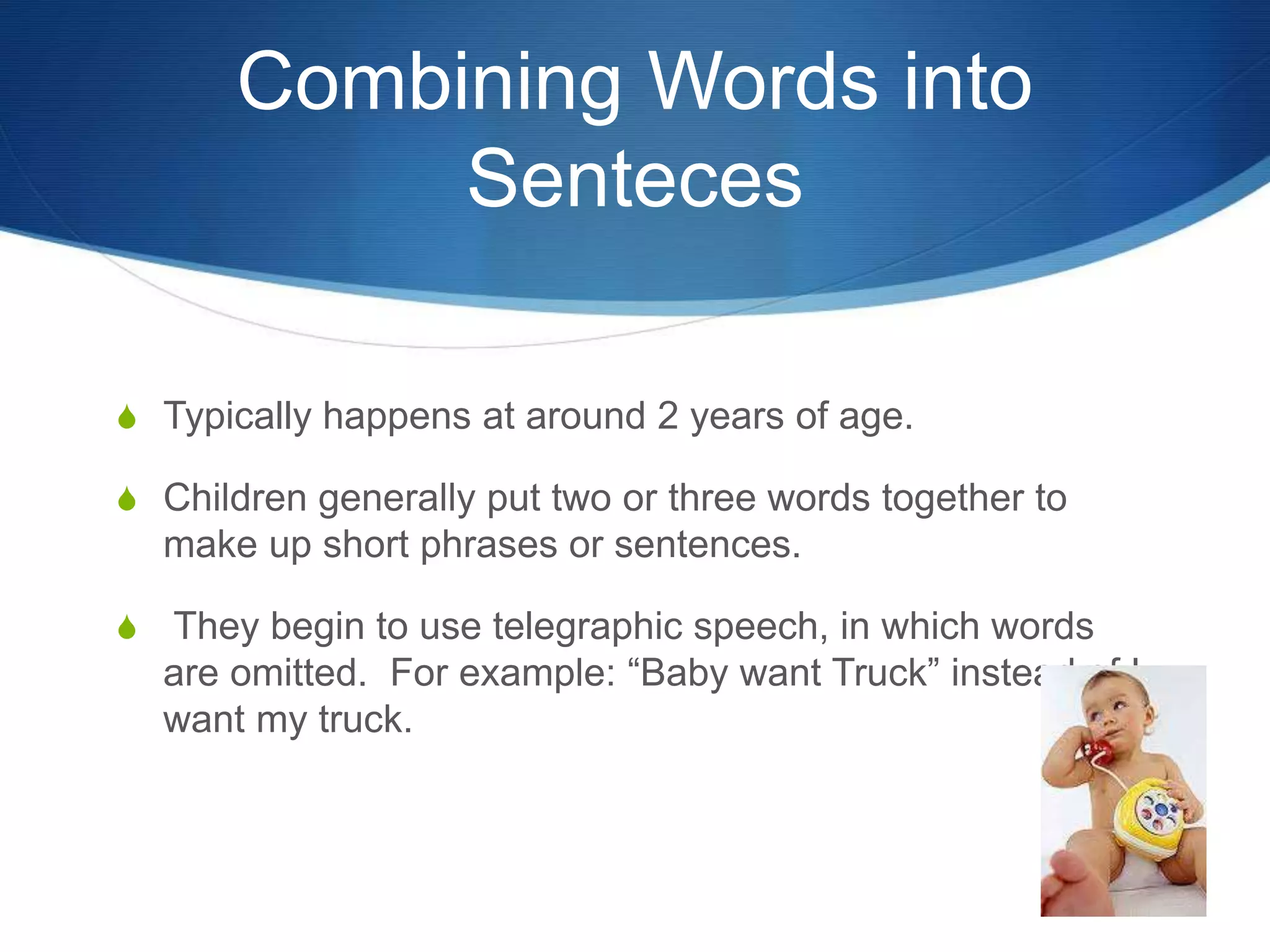 Combining Words into
Senteces
 Typically happens at around 2 years of age.
 Children generally put two or three words together to
make up short phrases or sentences.
 They begin to use telegraphic speech, in which words
are omitted. For example: “Baby want Truck” instead of I
want my truck.
 