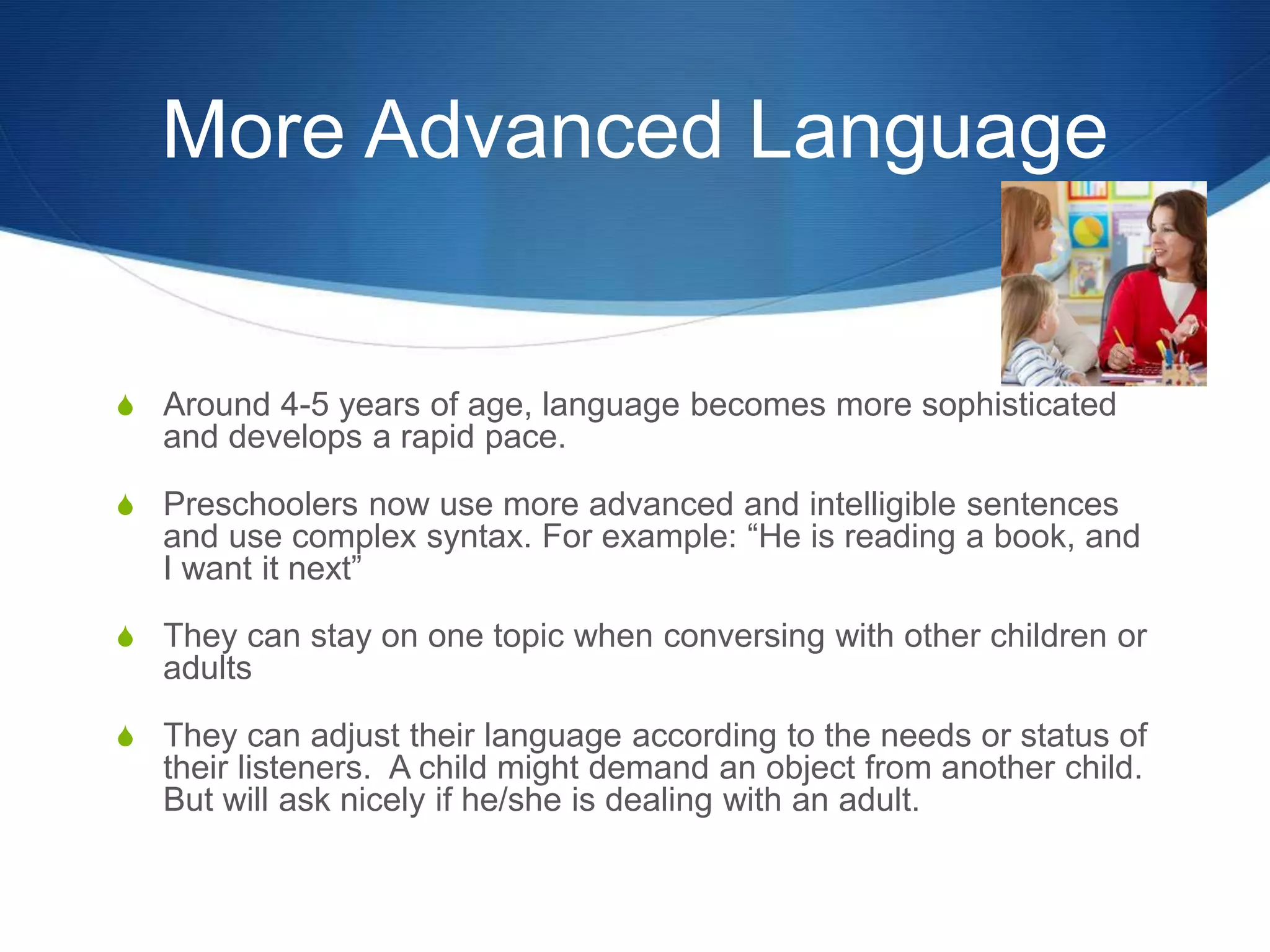 More Advanced Language
 Around 4-5 years of age, language becomes more sophisticated
and develops a rapid pace.
 Preschoolers now use more advanced and intelligible sentences
and use complex syntax. For example: “He is reading a book, and
I want it next”
 They can stay on one topic when conversing with other children or
adults
 They can adjust their language according to the needs or status of
their listeners. A child might demand an object from another child.
But will ask nicely if he/she is dealing with an adult.
 